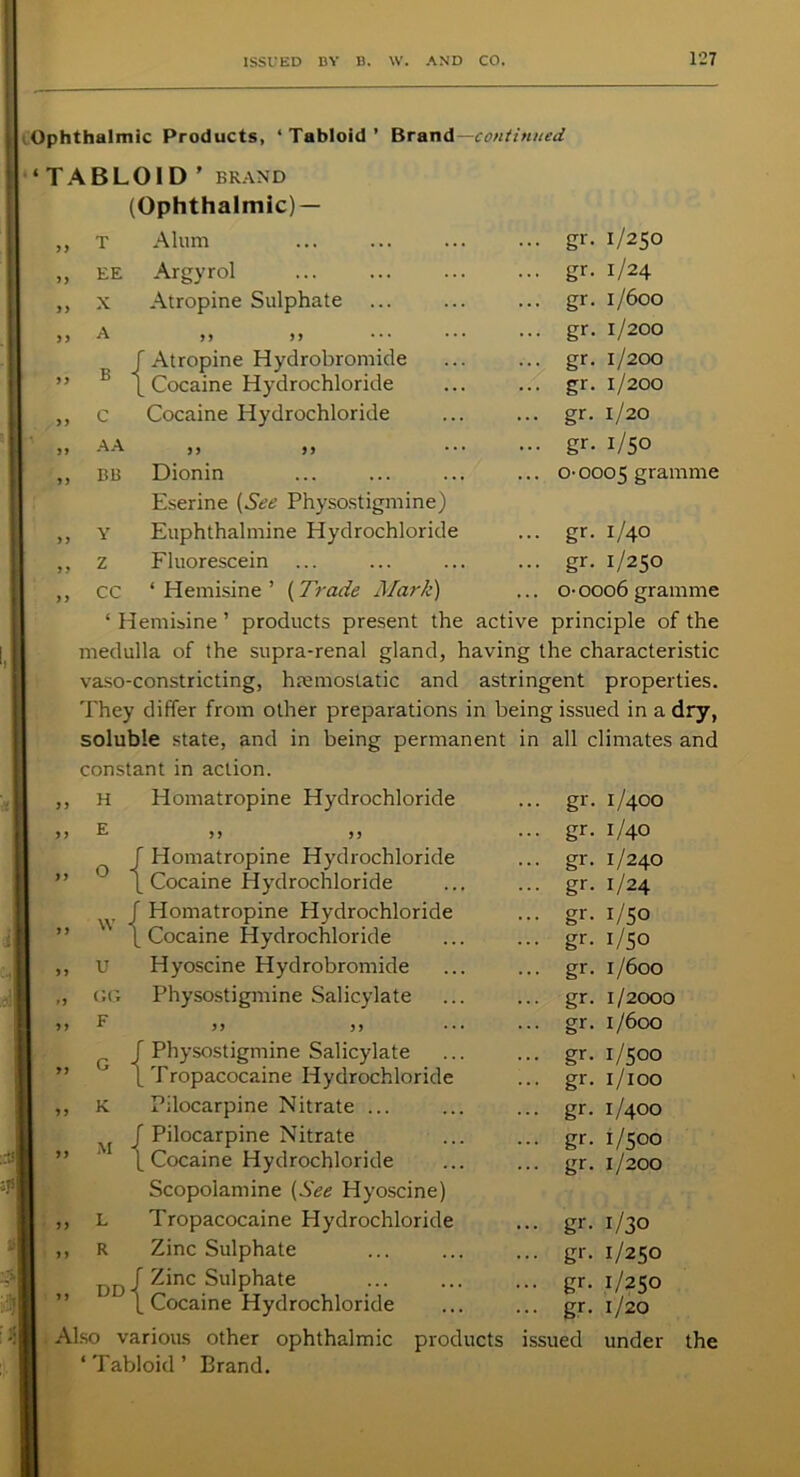 Ophthalmic Products, ‘Tabloid’ Brand— continued ‘TABLOID ’ BRAND (Ophthalmic) — T Alum ... gr. 1/250 EE Argyrol ... gr. 1/24 X Atropine Sulphate ... gr. 1/600 A 99 ,, ... gr. 1/200 B f Atropine Hydrobromide ... gr. 1/200 L Cocaine Hydrochloride ... gr. 1/200 C Cocaine Hydrochloride ... gr. 1/20 AA 5) >> ... gr. 1/50 BB Dionin Eserine (See Physostigmine) ... o- 0005 gramme Y Euphthalmine Hydrochloride ... gr. 1/40 Z Fluorescein ... gr. 1/250 CC ‘ Hemisine ’ (Trade Mark) ... o- 0006 gramme ‘ Hemisine ’ products present the active principle of the medulla of the supra-renal gland, having the characteristic vaso-constricting, haemostatic and astringent properties. They differ from other preparations in being issued in a dry, soluble state, and in being permanent in all climates and constant in action. H Homatropine Hydrochloride ... gr. 1/400 ,, E 9 9 9 9 ... gr. 1/40 O -1 Homatropine Hydrochloride ... gr. 1/240 >> *-> Cocaine Hydrochloride ... gr. 1/24 W i Homatropine Hydrochloride ... gr. 1/50 9 9 VV ] Cocaine Hydrochloride ... gr. 1/50 „ u Hyoscine Hydrobromide ... gr. 1/600 0 GG Physostigmine Salicylate ... gr. 1/2000 „ F 99 9 9 ... gr. 1/600 ' Physostigmine Salicylate ... gr. 1/500 99 0 Tropacocaine Hydrochloride ... gr. r/100 „ K Pilocarpine Nitrate ... ... gr. 1/400 Pilocarpine Nitrate ... gr. 1/500 99 A1 Cocaine Hydrochloride Scopolamine (See Hyoscine) ... gr. 1/200 99 L Tropacocaine Hydrochloride ... gr. 1/30 „ R Zinc Sulphate ... gr. 1/250 DD - ’ Zinc Sulphate ... gr. 1/250 99 ' _ Cocaine Hydrochloride ... gr. 1/20 Also various other ophthalmic products issued under ‘ Tabloid ’ Brand. the