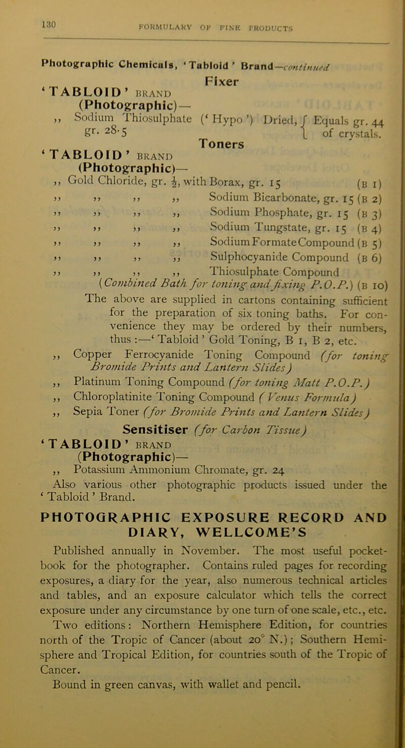 ’{ Equals gr. 44 of crystals. Photographic Chemicals, ‘Tabloid’ Brand -continued Fixer ‘TABLOID’ BRAND (Photographic) — „ Sodium Thiosulphate (‘ Hypo ’) Dried gr. 28-5 Toners * TABLOID ’ BRAND (Photographic)— ,, Gold Chloride, gr. with Borax, gr. 15 (b i) >y >> >> ,, Sodium Bicarbonate, gr. 15 (b 2) >> >> >> >, Sodium Phosphate, gr. 15 (b 3) >> >> )> ,, Sodium Tungstate, gr. 15 (b 4) >> )> >) ,, Sodium Formate Compound (b 5) >) >> )> >, Sulphocyanide Compound (b 6) >> >) ,, ,, Thiosulphate Compound (Combined Bath for toning andfixing P.O.P.) (b 10) The above are supplied in cartons containing sufficient for the preparation of six toning baths. For con- venience they may be ordered by their numbers, thus :—‘ Tabloid ’ Gold Toning, B 1, B 2, etc. ,, Copper Ferrocyanide Toning Compound (for toning Bromide Prints and Lantern Slides) ,, Platinum Toning Compound (for toning Matt P.O.P.) ,, Chloroplatinite Toning Compound ( Venus Formula) ,, Sepia Toner (for Bromide Prints and Lantern Slides) Sensitiser (for Carbon Tissue) ‘TABLOID’ BRAND (Photographic)— ,, Potassium Ammonium Chromate, gr. 24 Also various other photographic products issued under the ‘ Tabloid ’ Brand. PHOTOGRAPHIC EXPOSURE RECORD AND DIARY, WELLCOME’S Published annually in November. The most useful pocket- book for the photographer. Contains ruled pages for recording exposures, a diary for the year, also numerous technical articles and tables, and an exposure calculator which tells the correct exposure under any circumstance by one turn of one scale, etc., etc. Two editions: Northern Hemisphere Edition, for countries north of the Tropic of Cancer (about 20° N.); Southern Hemi- sphere and Tropical Edition, for countries south of the Tropic of Cancer. Bound in green canvas, with wallet and pencil.