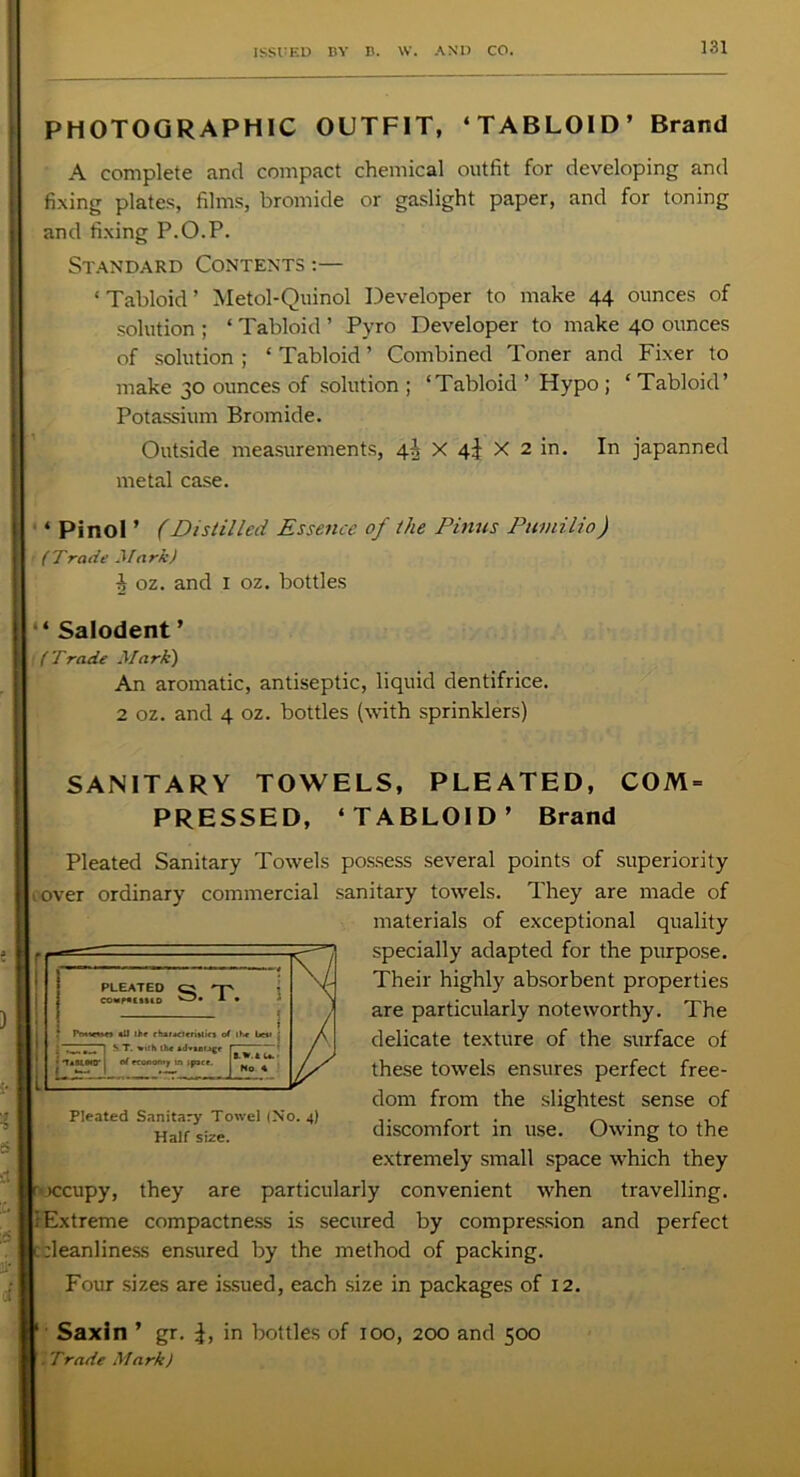 PHOTOGRAPHIC OUTFIT, ‘TABLOID’ Brand A complete and compact chemical outfit for developing and fixing plates, films, bromide or gaslight paper, and for toning and fixing P.O.P. Standard Contents :— ‘ Tabloid ’ Metol-Quinol Developer to make 44 ounces of solution ; ‘ Tabloid ’ Pyro Developer to make 40 ounces of solution ; ‘ Tabloid ’ Combined Toner and Fixer to make 30 ounces of solution ; ‘Tabloid ’ Hypo ; ‘ Tabloid’ Potassium Bromide. Outside measurements, 4^ X 4i X 2 in. In japanned metal case. ‘ Pinol ’ (Distilled Essence of the Finns Pumilio) t (Trade Mark) 1 oz. and 1 oz. bottles * Salodent ’ (Trade Mark) An aromatic, antiseptic, liquid dentifrice. 2 oz. and 4 oz. bottles (with sprinklers) SANITARY TOWELS, PLEATED, COM- PRESSED, ‘TABLOID’ Brand Pleated Sanitary Towels possess several points of superiority , over ordinary commercial sanitary towels. They are made of materials of exceptional quality specially adapted for the purpose. Their highly absorbent properties are particularly noteworthy. The delicate texture of the surface of these towrels ensures perfect free- dom from the slightest sense of discomfort in use. Owing to the extremely small space which they r iccupy, they are particularly convenient when travelling. 1 Extreme compactness is secured by compression and perfect [cleanliness ensured by the method of packing. Four sizes are issued, each size in packages of 12. Saxin ’ gr. in bottles of 100, 200 and 500 . Trade Mark) Pleated Sanitary Towel (No. 4) Half size.