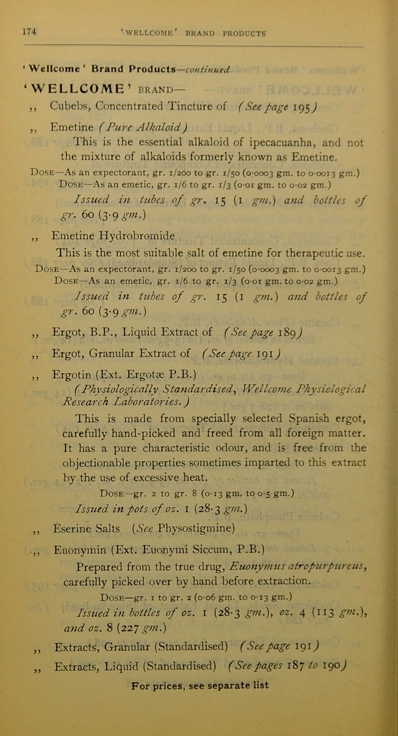 ‘Wellcome’ Brand Products— continued ‘ WELLCOME ’ BRAND— ,, Cubebs, Concentrated Tincture of (Seepage 195) ,, Emetine (Pure Alkaloid) This is the essential alkaloid of ipecacuanha, and not the mixture of alkaloids formerly known as Emetine. Dose—As an expectorant, gr. 1/200 to gr. 1/50 (0-0003 gm. to 0-0013 gm.) Dose—As an emetic, gr. 1/6 to gr. 1/3 (001 gm. to 0-02 gm.) Issued in tubes of gr. 15 (1 gm.) and bottles of gr. 60 (3-9 gm.) „ Emetine Hydrobromide This is the most suitable salt of emetine for therapeutic use. Dose—As an expectorant, gr. 1/200 to gr. 1/30 (0-0003 gm. to 0-0013 gm.) Dose—As an emetic, gr. 1/6 to gr. 1/3 (o-oi gm. to 0-02 gm.) Issued in tubes of gr. 15 (1 gm.) and bottles of gr. 60 (3-9gm.) „ Ergot, B.P., Liquid Extract of (See page 189 J ,, Ergot, Granular Extract of (See page 191) ,, Ergotin (Ext. Ergotse P.B.) (Physiologically Standardised, Wellcome Physiological Research Laboratories.) This is made from specially selected Spanish ergot, carefully hand-picked and freed from all foreign matter. It has a pure characteristic odour, and is free from the objectionable properties sometimes imparted to this extract by the use of excessive heat. Dose—gr. 2 to gr. 8 (0-13 gm. to 0-5 gm.) Issued in pots of oz. 1 (28-3 gm.) ,, Eserine Salts (See Physostigmine) .,, Euonymin (Ext. Euonymi Siccum, P.B.) Prepared from the true drug, Euonymus atropurpureus, carefully picked over by hand before extraction. Dose—gr. 1 to gr. 2 (0-06 gm. to 0-13 gm.) Issued in bottles of oz. 1 (28-3 gm.), oz. 4 (113 gm.), and oz. 8 (227 gm.) ,, Extracts, Granular (Standardised) (See page 191J ,, Extracts, Liquid (Standardised) (See pages 187 to 190)