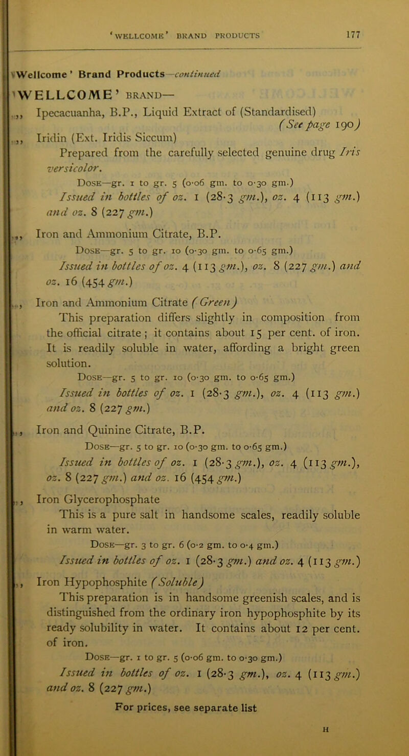 ' Wellcome ’ Brand Products— continued WELLCOME’ brand— ,, Ipecacuanha, B.P., Liquid Extract of (Standardised) ( See page igo) ,, Iridin (Ext. Iridis Siccum) Prepared from the carefully selected genuine drug Iris versicolor. Dose—gr. i to gr. 5 (0-06 gm. to 0^30 gm.) Issued in bottles of oz. 1 (28-3 gm.), oz. 4 (113 gm.) and oz. 8 (227 gm.) Iron and Ammonium Citrate, B.P. Dose—gr. 5 to gr. 10 (0-30 gm. to 0-65 gm.) Issued in bottles of oz. 4(113 gm.), oz. 8 (227 gm.) and oz. 16 (454 gm.) , Iron and Ammonium Citrate ( Green) This preparation differs slightly in composition from the official citrate; it contains about 15 per cent, of iron. It is readily soluble in water, affording a bright green solution. Dose—gr. 5 to gr. 10 (0-30 gm. to 0^65 gm.) Issued in bottles of oz. 1 (28-3 gm.), oz. 4 (113 gm.) and oz. 8 (227 gm.) ., Iron and Quinine Citrate, B.P. Dose—gr. 3 to gr. 10 (0-30 gm. to 0-63 gm.) Issued in bottles of oz. 1 (28-3 gm.), oz. 4 (113 gm.), oz. 8 (227 gm.) and oz. 16 (454 gm.) ,, Iron Glycerophosphate This is a pure salt in handsome scales, readily soluble in warm water. Dose—gr. 3 to gr. 6 (0-2 gm. to 0-4 gm.) Issued in bottles of oz. 1 (28-3 gm.) and oz. 4 (113 gm.) ,, Iron Hypophosphite (Soluble) This preparation is in handsome greenish scales, and is distinguished from the ordinary iron hypophosphite by its ready solubility in water. It contains about 12 per cent, of iron. Dose—gr. 1 to gr. 5 (0-06 gm. to 0-30 gm.) Issued in bottles of oz. 1 (28-3 gm.), oz. 4 (113 gm.) and oz. 8 (227 gm.) For prices, see separate list H