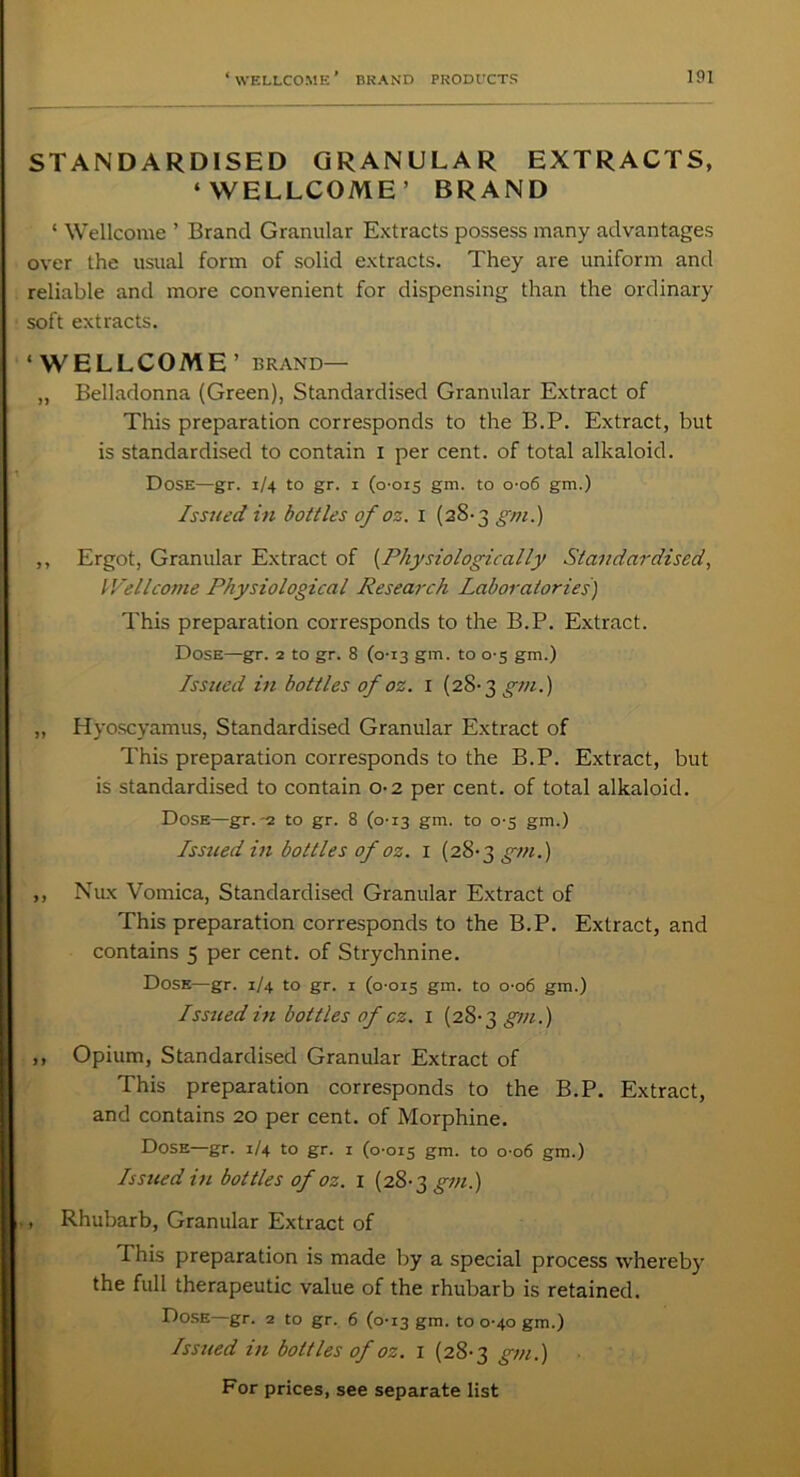 STANDARDISED GRANULAR EXTRACTS, ‘WELLCOME’ BRAND ‘ Wellcome ’ Brand Granular Extracts possess many advantages over the usual form of solid extracts. They are uniform and reliable and more convenient for dispensing than the ordinary soft extracts. ‘WELLCOME’ brand— „ Belladonna (Green), Standardised Granular Extract of This preparation corresponds to the B.P. Extract, but is standardised to contain i per cent, of total alkaloid. Dose—gr. 1/4 to gr. 1 (0-015 gm. to 0-06 gm.) Issued in bottles of oz. 1 (28-3 gm.) ,, Ergot, Granular Extract of (Physiologically Standardised, Wellcome Physiological Research Laboratories) This preparation corresponds to the B.P. Extract. Dose—gr. 2 to gr. 8 (0-13 gm. to 0-5 gm.) Issued in bottles of oz. 1 (28- 3 gm.) ,, Hyoscyamus, Standardised Granular Extract of This preparation corresponds to the B.P. Extract, but is standardised to contain 0-2 per cent, of total alkaloid. Dose—gr. -2. to gr. 8 (0-13 gm. to 0-5 gm.) Issued in bottles of oz. 1 (28-3 gm.) ,, Nux Vomica, Standardised Granular Extract of This preparation corresponds to the B.P. Extract, and contains 5 per cent, of Strychnine. Dose—gr. 1/4 to gr. x (0-015 gm- to 0-06 gm.) Issued in bottles of cz. 1 (28-3 gm.) ,, Opium, Standardised Granular Extract of This preparation corresponds to the B.P. Extract, and contains 20 per cent, of Morphine. Dose—gr. 1/4 to gr. 1 (0-015 gm. to 0 06 gm.) Is sited in bottles of oz. x (28-3 gm.) , Rhubarb, Granular Extract of This preparation is made by a special process whereby the full therapeutic value of the rhubarb is retained. Dose gr. 2 to gr. 6 (0-13 gm. to 0-40 gm.) Issued in bottles of oz. 1 (28-3 gm.)