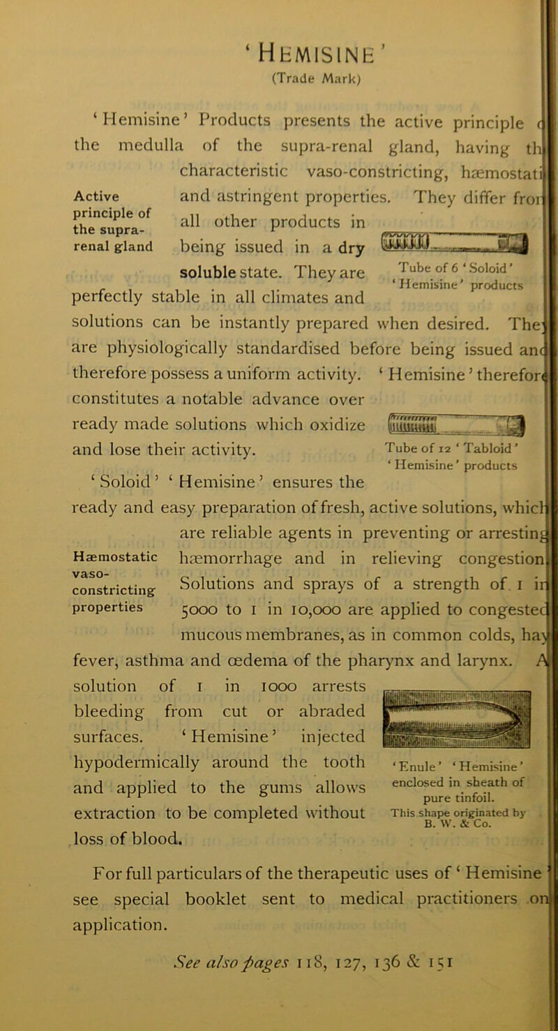 ‘ Hhmisine’ (Trade Mark) ‘Hemisine’ Products presents the active principle ( the medulla of the supra-renal gland, having th characteristic vaso-constricting, haemostati and astringent properties. They differ froi all other products in being issued in a dry WlsiW „ soluble state. They are J ube of 6 ‘ Soloid ’ ‘Hemisine’ products Active principle of the supra- renal gland perfectly stable in all climates and solutions can be instantly prepared when desired. The are physiologically standardised before being issued am Hemisine ’ therefor 3 Tube of i2 ‘ Tabloid ’ ‘ Hemisine’ products therefore possess a uniform activity, constitutes a notable advance over ready made solutions which oxidize and lose their activity. ‘Soloid’ ‘Hemisine’ ensures the ready and easy preparation of fresh, active solutions, whicf are reliable agents in preventing or arresting haemorrhage and in relieving congestion Solutions and sprays of a strength of i ir 5000 to 1 in 10,000 are applied to congestec mucous membranes, as in common colds, hat, fever, asthma and oedema of the pharynx and larynx. A solution of 1 in 1000 arrests bleeding from cut or abraded surfaces. ‘Hemisine’ injected hypodermically around the tooth and applied to the gums allows extraction to be completed without loss of blood. Haemostatic vaso- constricting properties ‘Enule’ ‘Hemisine’ enclosed in sheath of pure tinfoil. This shape originated by B. W. & Co. For full particulars of the therapeutic uses of ‘ Hemisine see special booklet sent to medical practitioners oi application. See also pages 118, 127, 136 & 151