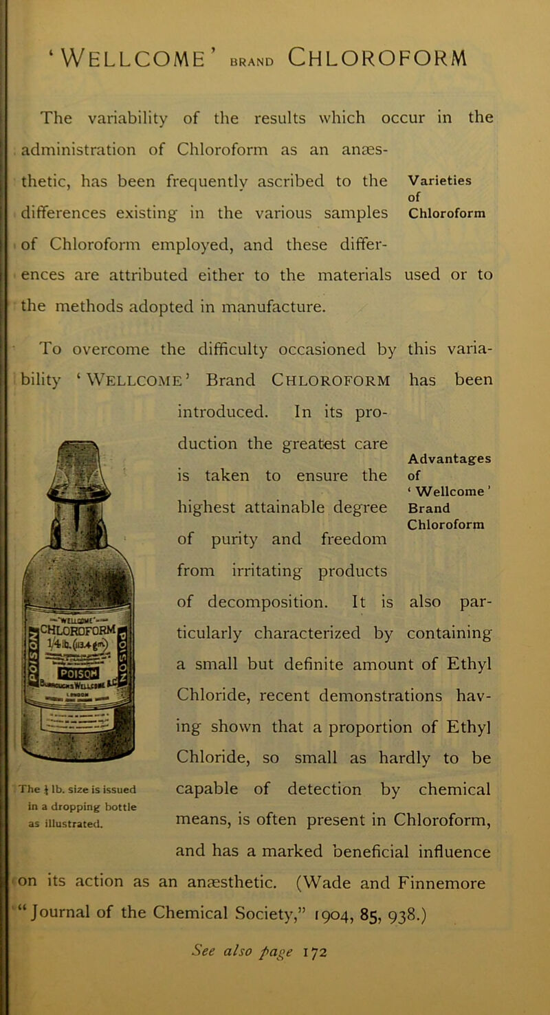 ‘Wellcome BRAND Chloroform The variability of the results which occur in the administration of Chloroform as an anaes- thetic, has been frequently ascribed to the Varieties of differences existing in the various samples Chloroform of Chloroform employed, and these differ- ences are attributed either to the materials used or to the methods adopted in manufacture. To overcome the difficulty occasioned by this varia- bility ‘Wellcome’ Brand Chloroform has been introduced. In its pro- duction the greatest care Advantages is taken to ensure the of ‘ Wellcome ’ highest attainable degree Brand Chloroform of purity and freedom from irritating products of decomposition. It is also par- ticularly characterized by containing a small but definite amount of Ethyl Chloride, recent demonstrations hav- ing shown that a proportion of Ethyl Chloride, so small as hardly to be capable of detection by chemical means, is often present in Chloroform, and has a marked beneficial influence on its action as an anaesthetic. (Wade and Finnemore “Journal of the Chemical Society,” 1904, 85, 938.) The J lb. size is issued in a dropping bottle as illustrated. See also page 172