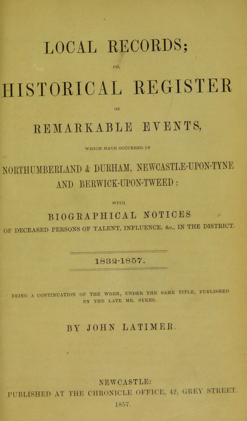 OR, HISTORICAL REGISTER OF REMARKABLE EVENTS, WHICH HAVE OCCURRED IN NORTHUMBERLAND & DURHAM, NEWCASTLE-UPON-TYNE AND BERWICK-UPON-TWEED; WITH BIOGRAPHICAL NOTICES » OF DECEASED PERSONS OF TALENT, INFLUENCE, &c., IN THE DISTRICT. 1832-1857. BEING A CONTINUATION OF THE WORK, UNDER THE SAME TITLE, PUBLISHED BY THE LATE MR. SYKES. BY JOHN LATIMER. NEWCASTLE: PUBLISHED AT THE CHRONICLE OFFICE, 42, GRE1 STREET. 1857.