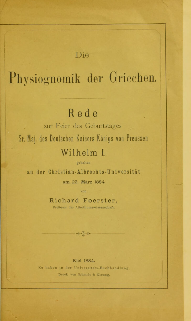 Phvsioölioinik der Griechen. 1 Rede zur Feier des Geburtstages Sr. Maj. des Deulsclien Kaisers Königs von Preussen Wilhelm 1. gehalten an der Christian-Alhrectits-Universität am 22. März 1884 von Richard Foerster, Professor der Alterthumswissenschaft. Kiel 1884. Zu haben in der Universitäts-Buchhandlung. Druck von Schmidt & Klaunig.