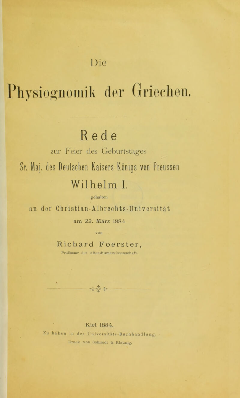 Plivsioi*noiiiik d(‘i* Gnochoii. Rede zur l'cicr des C}cl)iii*tstao'Cs o Sr, iaj. des Deulsclieii Kaisers Königs von Preusseii Wilhelm 1. gehalten an der Ctiristian-Albrechts-TJiiiversität am 22. Aiärz 1884 von Richard Foerster, Prolesaof der Altorthumswissenschaft. Kiel 1884. Zu haben in der U n i v e r s i l ä l s - B u c h h a n d 1 u n g. Druck von Schmidt & Klaunig.