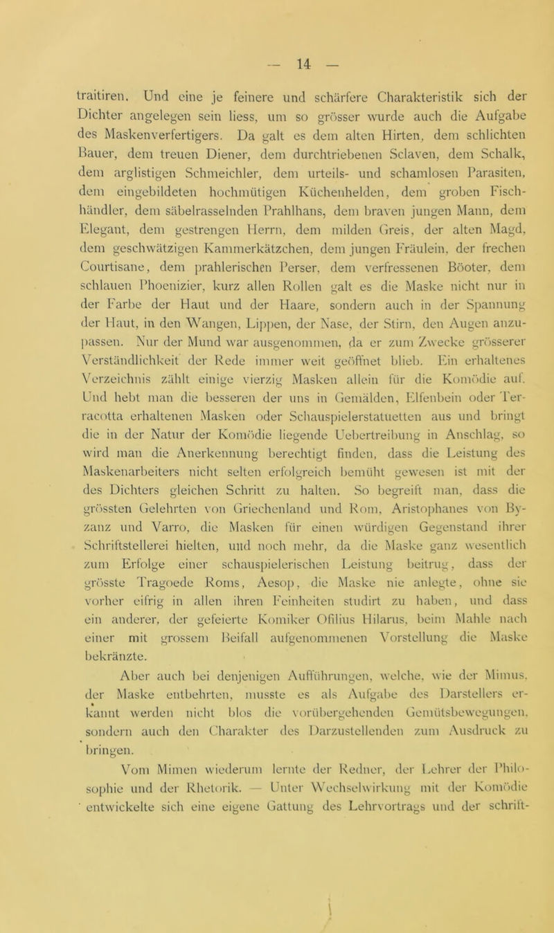 traitiren. Und eine je feinere und schärfere Charakteristik sich der Dichter angelegen sein liess, um so gn)sser wurde auch die Aufgabe des Masken Verfertigers. Da galt es dem alten Hirten^ dem schlichten Hauer, dem treuen Diener, dem durchtriebenen Sclaven, dem Schalk, dem arglistigen Schmeichler, dem Urteils- und schamlosen l’arasiten, dem eingebildeten hochmütigen Kiichenhelden, dem groben Fisch- händler, dem säbelrasselnden IVahlhans, dem braven jungen Mann, dem IClegant, dem gestrengen Herrn, dem milden Greis, der alten Magd, dem geschwätzigen Kammerkätzchen, dem jungen Fräulein, der frechen Courtisane, dem ])rahlerischen l'erser, dem verfressenen Böoter, dem schlauen Phoenizier, kurz allen Rollen galt es die Maske nicht nur in der Farbe der Haut und der Haare, sondern auch in der Spannung der Haut, in den Wangen, Lij)j)en, der Nase, der Stirn, den Augen anzu- passen. Nur der Mund war ausgenommen, da er zum Zwecke gn'jsserer V'erständlichkeit der Rede immer weit ge()ffnet blieb, hun erhaltenes NA'rzeichnis zählt einige vierzig Masken allein für die Koim'Mie aut. Und hebt man die besseren der uns in Gemälden, Elfenbein oder 'l'er- racotta erhaltenen Masken oder Schaus})ielerstaluetten aus und bringt die in der Natur der KouKklie liegende Uebertreibung in Anschlag, so wird man die Anerkennung berechtigt finden, dass die Leistung des Maskenarbeiters nicht selten erfolgreich bemüht gewesen ist mit der des Dichters gleichen Schritt zu halten. So begreift man, dass die gr()ssten Gelehrten von Griechenland und Rom, Aristoj)hanes von By- zanz und Varro, die Masken für einen würdigen Gegenstand ihrer Schriftstellerei hielten, und noch mehr, da die Maske ganz wesentlich zum Erfolge einer schaus})ielerischen Leistung beitrug, dass der gr()sste Tragoede Roms, Aesop, die Maske nie anlegte, ohne sie vorher eifrig in allen ihren l'einheiten sludirt zu haben, und dass ein anderer, der gefeierte Komiker Ofilius Hilarus, beim Mahle nach einer mit grossem Beifall aufgenommenen Vorstellung die Maske bekränzte. Aber auch bei denjenigen Auftuhrungen, welche, wie der Mimus. der Maske entbehrten, musste es als Autgabe des Darstellers er- kannt werden nicht blos die V(^rübergehenden Gemütsbewegungen, sondern auch den Charakter des Darzustellenden zum Ausdruck zu bringen. Vom Mimen wiederum lernte der Redner, der Lehrer der BhiK»- sophie und der Rhetorik. — Unter Wechselwirkung mit der KomcHlie ■ entwickelte sich eine eigene Gattung des Lehrvortrags und der schritt- 1