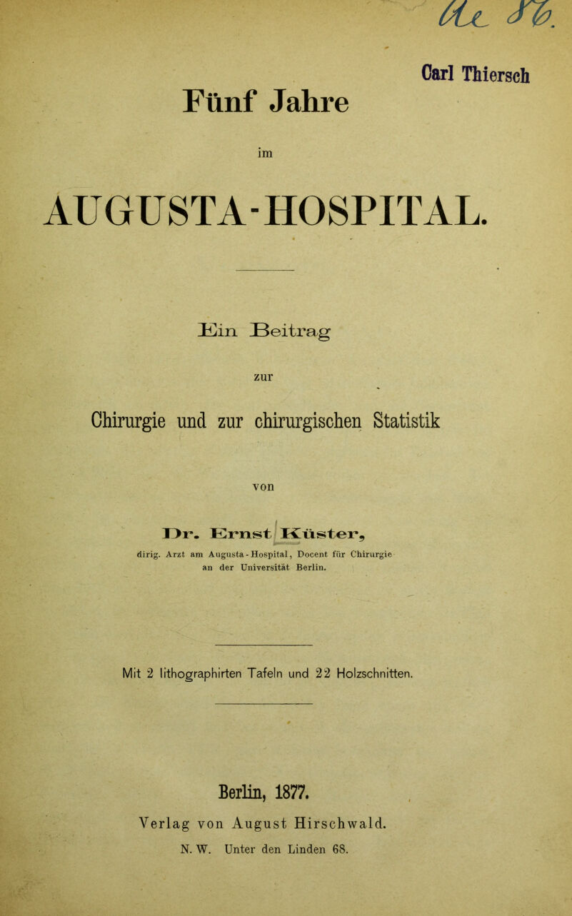 Fünf Jahre Carl Thiersch im AUGUSTA-HOSPITAL. Ein Beitrag zur Chirurgie und zur chirurgischen Statistik von T>r. Emst ^ Küster, dirig. Arzt am Augusta - Hospital, Doceiit für Chirurgie an der Universität Berlin. Mit 2 lithographirten Tafeln und 22 Holzschnitten. Berlin, 1877. 1 • M Verlag von August Hirschwald. A N. W. Unter den Linden 68.