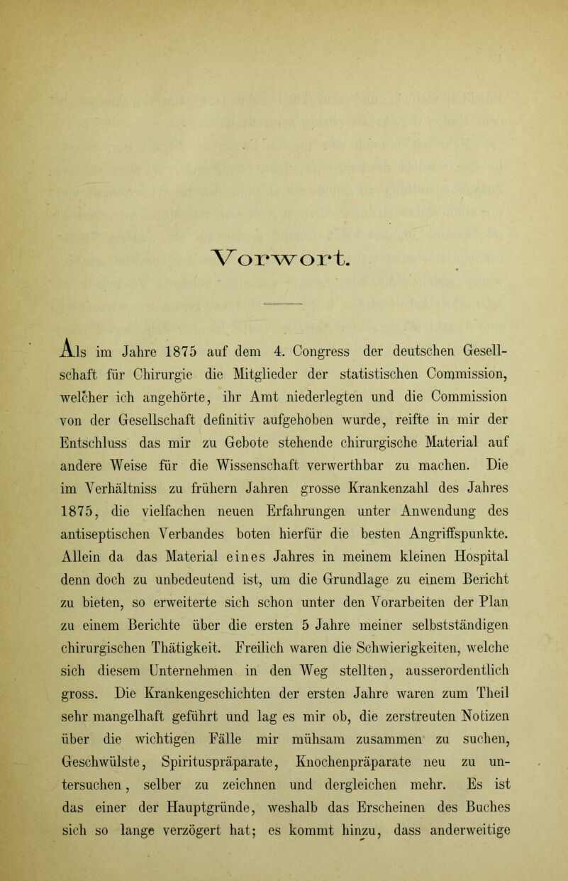 Vorwort. Als im Jahre 1875 auf dem 4. Congress der deutschen Gesell- schaft für Chirurgie die Mitglieder der statistischen Commission, welcher ich angehörte, ihr Amt niederlegten und die Commission von der Gesellschaft definitiv aufgehoben wurde, reifte in mir der Entschluss das mir zu Gebote stehende chirurgische Material auf andere Weise für die Wissenschaft verwerthbar zu machen. Die im Verhältniss zu frühem Jahren grosse Krankenzahl des Jahres 1875, die vielfachen neuen Erfahrungen unter Anwendung des antiseptischen Verbandes boten hierfür die besten Angriffspunkte. Allein da das Material eines Jahres in meinem kleinen Hospital denn doch zu unbedeutend ist, um die Grundlage zu einem Bericht zu bieten, so erweiterte sich schon unter den Vorarbeiten der Plan zu einem Berichte über die ersten 5 Jahre meiner selbstständigen chirurgischen Thätigkeit. Freilich waren die Schwierigkeiten, welche sich diesem Unternehmen in den Weg stellten, ausserordentlich gross. Die Krankengeschichten der ersten Jahre waren zum Theil sehr mangelhaft geführt und lag es mir ob, die zerstreuten Notizen über die wichtigen Fälle mir mühsam zusammen zu suchen, Geschwülste, Spirituspräparate, Knochenpräparate neu zu un- tersuchen , selber zu zeichnen und dergleichen mehr. Es ist das einer der Hauptgründe, weshalb das Erscheinen des Buches sich so lange verzögert hat; es kommt hinzu, dass anderweitige