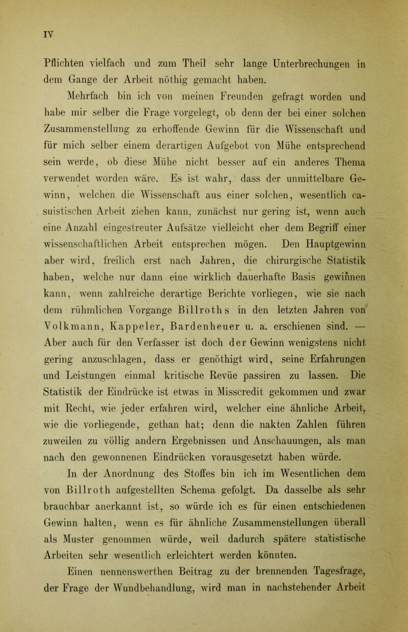 Pflichten vielfach und zum Theil sehr lange Unterbrechungen in dem Gange der Arbeit nöthig gemacht haben. Mehrfach bin ich von meinen Freunden gefragt worden und habe mir selber die Frage vorgelegt, ob denn der bei einer solchen Zusammenstellung zu erhoffende Gewinn für die Wissenschaft und für mich selber einem derartigen Aufgebot von Mühe entsprechend sein werde, ob diese Mühe nicht besser auf ein anderes Thema verwendet worden wäre. Es ist wahr, dass der unmittelbare Ge- winn, welchen die Wissenschaft aus einer solchen, wesentlich ca- suistischen Arbeit ziehen kann, zunächst nur gering ist, wenn auch eine Anzahl eingestreuter Aufsätze vielleicht eher dem Begriff einer wissenschaftlichen Arbeit entsprechen mögen. Den Hauptgewinn aber wird, freilich erst nach Jahren, die chirurgische Statistik haben, welche nur dann eine wirklich dauerhafte Basis gewinnen kann, wenn zahlreiche derartige Berichte vorliegen, wie sie nach dem rühmlichen Vorgänge Billroths in den letzten Jahren von Volkmann, Kappeier, Bardenheuer u. a. erschienen sind. ;— Aber auch für den Verfasser ist doch der Gewinn wenigstens nicht gering anzuschlagen, dass er genöthigt wird, seine Erfahrungen und Leistungen einmal kritische Revüe passiren zu lassen. Die Statistik der Eindrücke ist etwas in Misscredit gekommen und zwar mit Recht, wie jeder erfahren wird, welcher eine ähnliche Arbeit, wie die vorliegende, gethan hat; denn die nakten Zahlen führen zuweilen zu völlig andern Ergebnissen und Anschauungen, als man nach den gewonnenen Eindrücken vorausgesetzt haben würde. In der Anordnung des Stoffes bin ich im Wesentlichen dem von Billroth aufgestellten Schema gefolgt. Da dasselbe als sehr brauchbar anerkannt ist, so würde ich es für einen entschiedenen Gewinn halten, wenn es für ähnliche Zusammenstellungen überall als Muster genommen würde, weil dadurch spätere statistische Arbeiten sehr wesentlich erleichtert werden könnten. Einen nennenswerthen Beitrag zu der brennenden Tagesfrage, der Frage der Wundbehandlung, wird man in nachstehender Arbeit