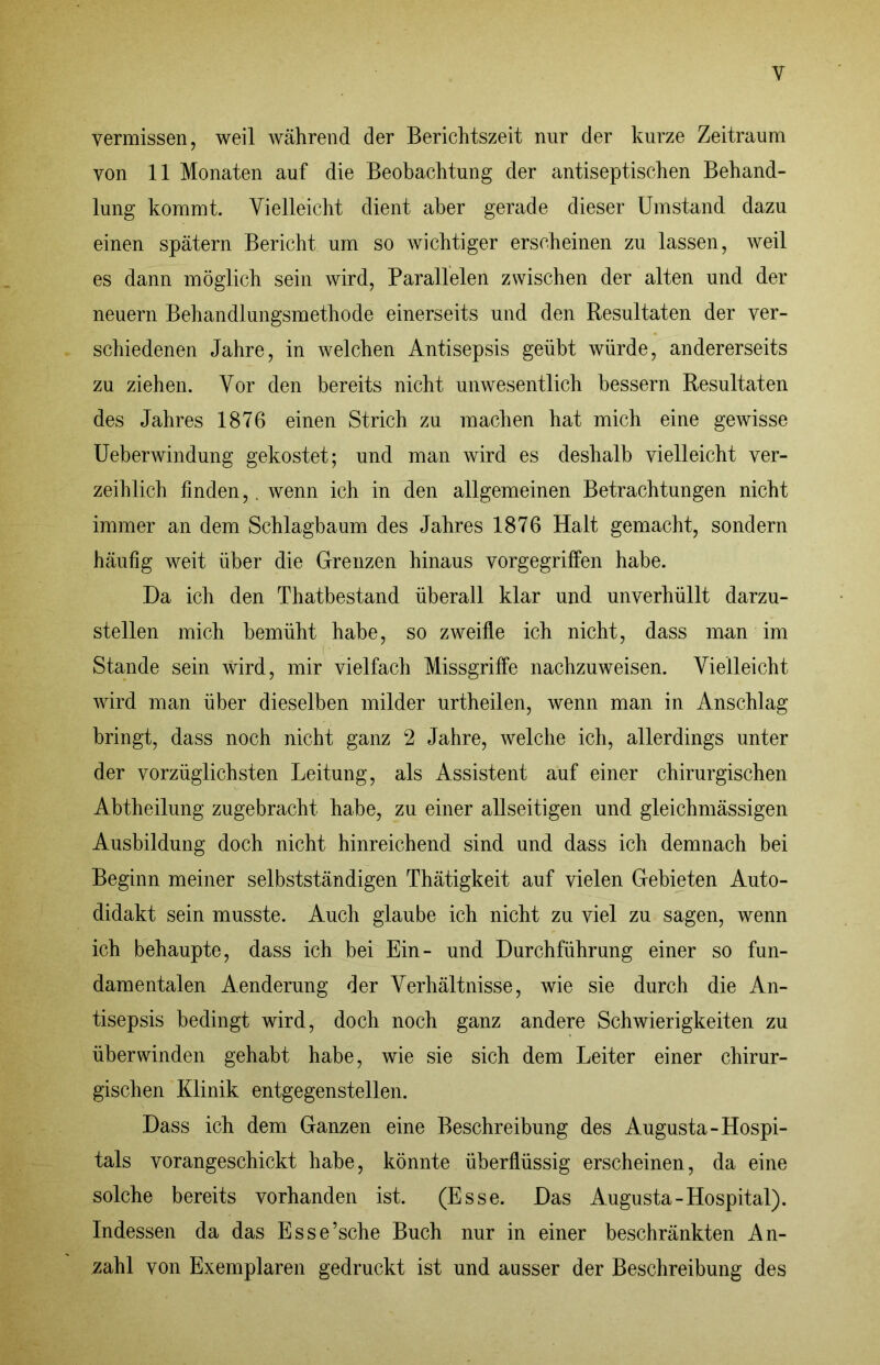 vermissen, weil während der Berichtszeit nur der kurze Zeitraum von 11 Monaten auf die Beobachtung der antiseptischen Behand- lung kommt. Vielleicht dient aber gerade dieser Umstand dazu einen spätem Bericht um so wichtiger erscheinen zu lassen, weil es dann möglich sein wird, Parallelen zwischen der alten und der neuern Behandlungsmethode einerseits und den Resultaten der ver- schiedenen Jahre, in welchen Antisepsis geübt würde, andererseits zu ziehen. Vor den bereits nicht unwesentlich bessern Resultaten des Jahres 1876 einen Strich zu machen hat mich eine gewisse üeberwindung gekostet; und man wird es deshalb vielleicht ver- zeihlich finden,. wenn ich in den allgemeinen Betrachtungen nicht immer an dem Schlagbaum des Jahres 1876 Halt gemacht, sondern häufig weit über die Grenzen hinaus vorgegrilfen habe. Da ich den Thatbestand überall klar und unverhüllt darzu- stellen mich bemüht habe, so zweifle ich nicht, dass mnn im Stande sein wird, mir vielfach Missgriffe nachzuweisen. Vielleicht wird man über dieselben milder urtheilen, wenn man in Anschlag bringt, dass noch nicht ganz 2 Jahre, welche ich, allerdings unter der vorzüglichsten Leitung, als Assistent auf einer chirurgischen Abtheilung zugebracht habe, zu einer allseitigen und gleichmässigen Ausbildung doch nicht hinreichend sind und dass ich demnach bei Beginn meiner selbstständigen Thätigkeit auf vielen Gebieten Auto- didakt sein musste. Auch glaube ich nicht zu viel zu sagen, wenn ich behaupte, dass ich bei Ein- und Durchführung einer so fun- damentalen Aenderung der Verhältnisse, wie sie durch die An- tisepsis bedingt wird, doch noch ganz andere Schwierigkeiten zu überwinden gehabt habe, wie sie sich dem Leiter einer chirur- gischen Klinik entgegenstellen. Dass ich dem Ganzen eine Beschreibung des Augusta-Hospi- tals vorangeschickt habe, könnte überflüssig erscheinen, da eine solche bereits vorhanden ist. (Esse. Das Augusta-Hospital). Indessen da das Esse’sche Buch nur in einer beschränkten An- zahl von Exemplaren gedruckt ist und ausser der Beschreibung des