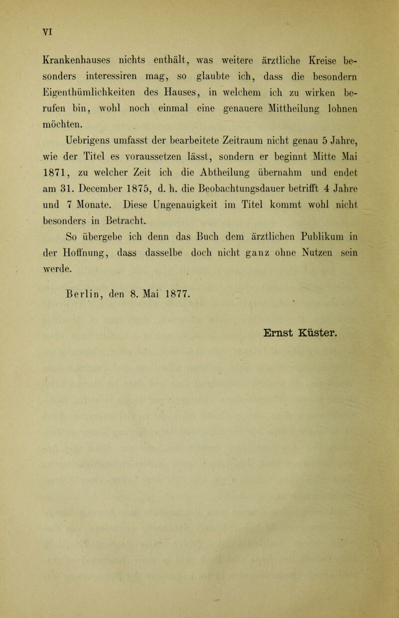 Krankenhauses nichts enthält, was weitere ärztliche Kreise be- sonders interessiren mag, so glaubte ich, dass die besondern Eigenthüinlichkeiten des Hauses, in welchem ich zu wirken be- rufen bin, wohl noch einmal eine genauere Mittheilung lohnen möchten. Uebrigens umfasst der bearbeitete Zeitraum nicht genau 5 Jahre, .wie der Titel es voraussetzen lässt, sondern er beginnt Mitte Mai 1871, zu welcher Zeit ich die Abtheilung übernahm und endet am 31. December 1875, d. h. die Beobachtungsdauer betrifft 4 Jahre und 7 Monate. Diese Ungenauigkeit im Titel kommt wohl nicht besonders in Betracht. So übergebe ich denn das Buch dem ärztlichen Publikum in der Hoffnung, dass dasselbe doch nicht ganz ohne Nutzen sein werde. Berlin, den 8. Mai 1877. Ernst Küster.