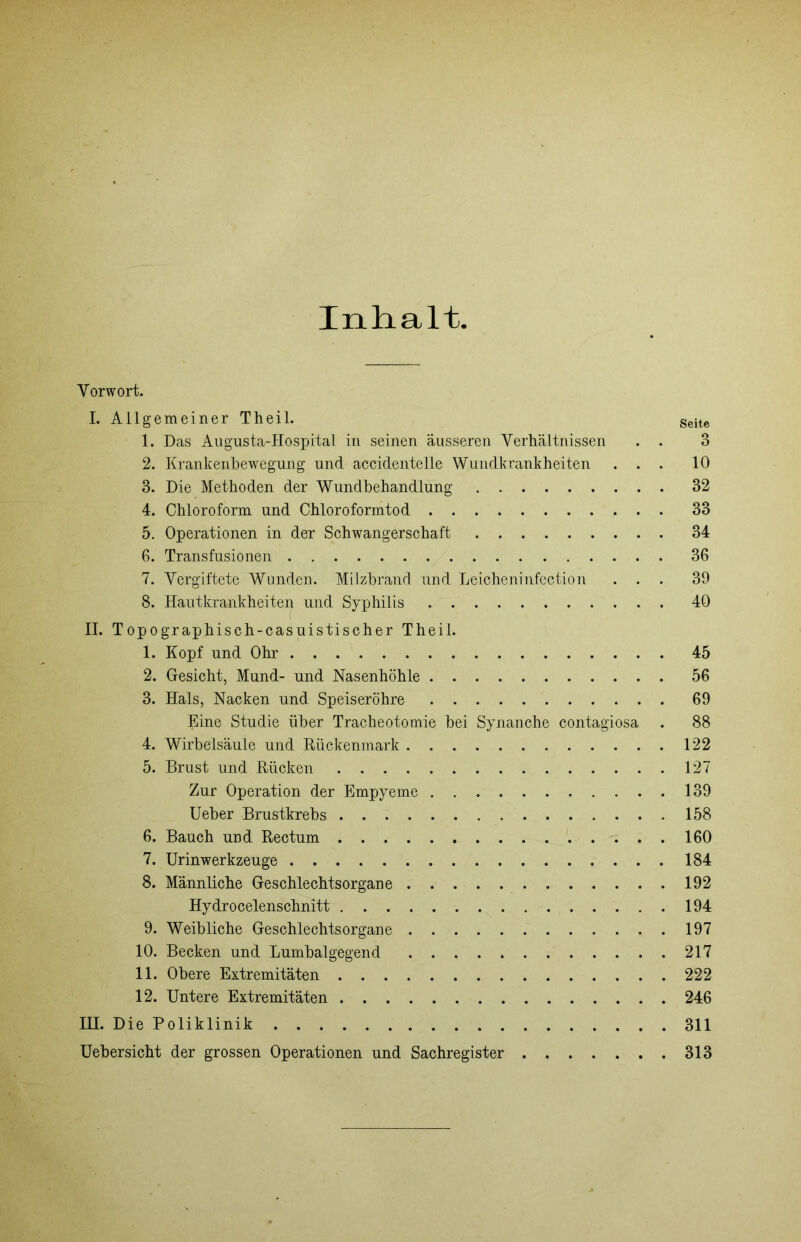 Inhalt. Vorwort. I. Allgemeiner Theil. Seite 1. Das Aiigusta-Hosxjital in seinen äusseren Verhältnissen . . 3 2. Krankenhewegung und accidentelle Wuudkrankheiten ... 10 3. Die Methoden der Wundbehandlung 32 4. Chloroform und Chloroformtod 33 5. Operationen in der Schwangerschaft 34 6. Transfusionen 36 7. Vergiftete Wunden. Milzbrand und Leicheninfection ... 39 8. Hautkrankheiten und Syphilis 40 II. Topographisch-casuistischer Theil. 1. Kopf und Ohr 45 2. Gesicht, Mund- und Nasenhöhle 56 3. Hals, Nacken und Speiseröhre 69 Eine Studie über Tracheotomie bei Synanche contagiosa . 88 4. Wirbelsäule und Rückenmark 122 5. Brust und Rücken 127 Zur Operation der Empyeme 139 lieber Brustkrebs 158 6. Bauch und Rectum . 160 7. Urinwerkzeuge 184 8. Männliche Geschlechtsorgane 192 Hydrocelenschnitt 194 9. Weibliche Geschlechtsorgane 197 10. Becken und Lumbalgegend 217 11. Obere Extremitäten 222 12. Untere Extremitäten 246 III. Die Poliklinik 311 Uebersicht der grossen Operationen und Sachregister 313