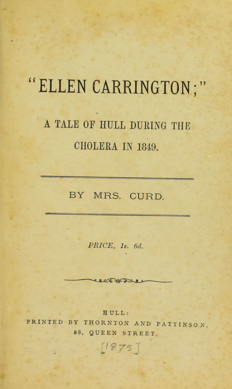 “ELLEN CARRINGTON; *> A TALE OP HULL DURING THE CHOLERA IN 1849. BY MRS. CURD. PRICE, Is. 6d. H ULL : PRINTED BY THORNTON AND PATTINSO N 86, QUEEN STREET. j