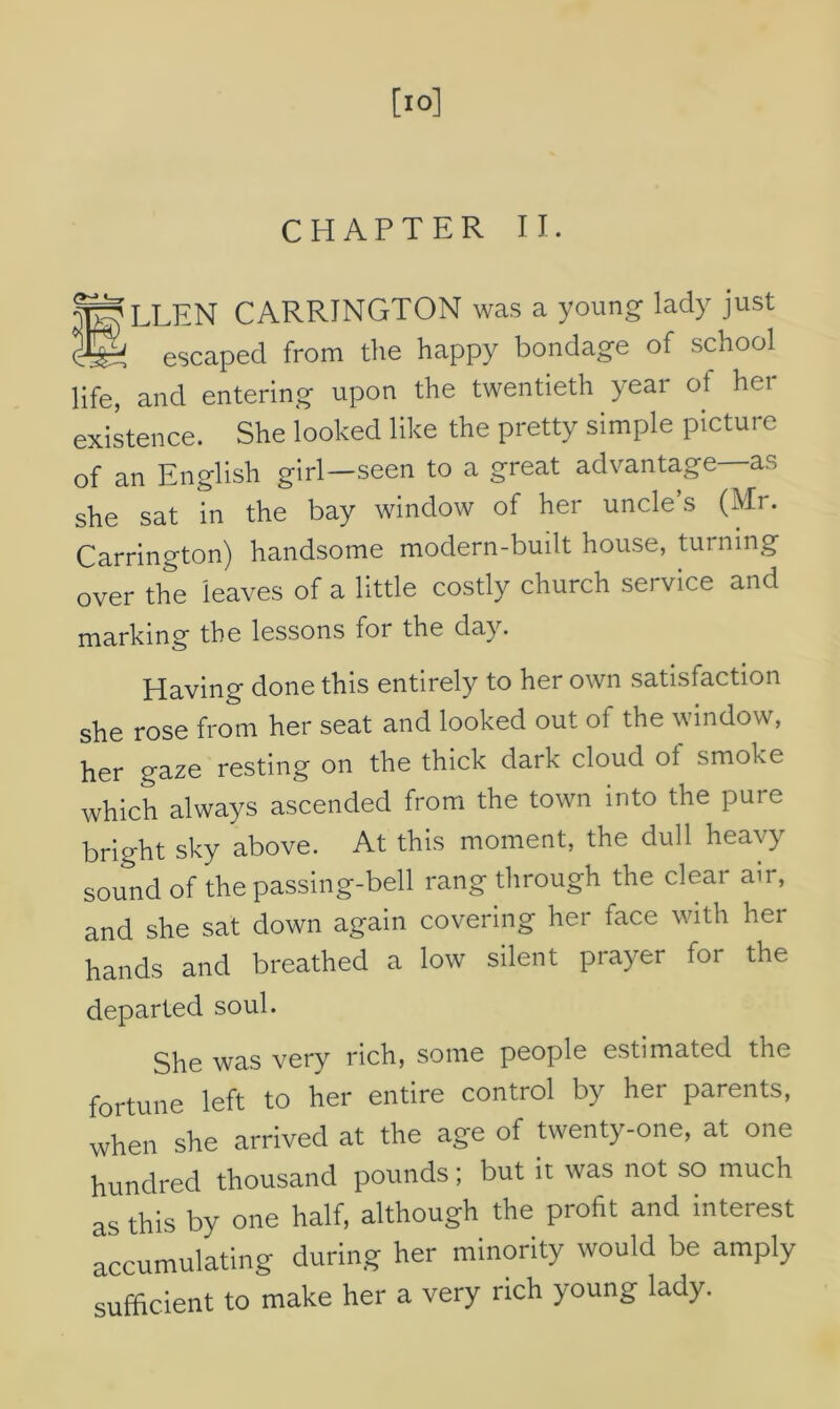 [10] CHAPTER II. fgLLEN CARRINGTON was a young lady just cC—' escaped from the happy bondage of school life, and entering upon the twentieth year of her existence. She looked like the pretty simple picture of an English girl—seen to a great advantage—as she sat in the bay window of her uncle’s (Mr. Carrington) handsome modern-built house, turning over the leaves of a little costly church service and marking the lessons for the day. Having done this entirely to her own satisfaction she rose from her seat and looked out of the window, her gaze resting on the thick dark cloud of smoke which always ascended from the town into the pure bright sky above. At this moment, the dull heavy sound of the passing-bell rang through the clear air, and she sat down again covering her face with her hands and breathed a low silent prayer for the departed soul. She was very rich, some people estimated the fortune left to her entire control by her parents, when she arrived at the age of twenty-one, at one hundred thousand pounds; but it was not so much as this by one half, although the profit and interest accumulating during her minority would be amply sufficient to make her a very rich young lady.