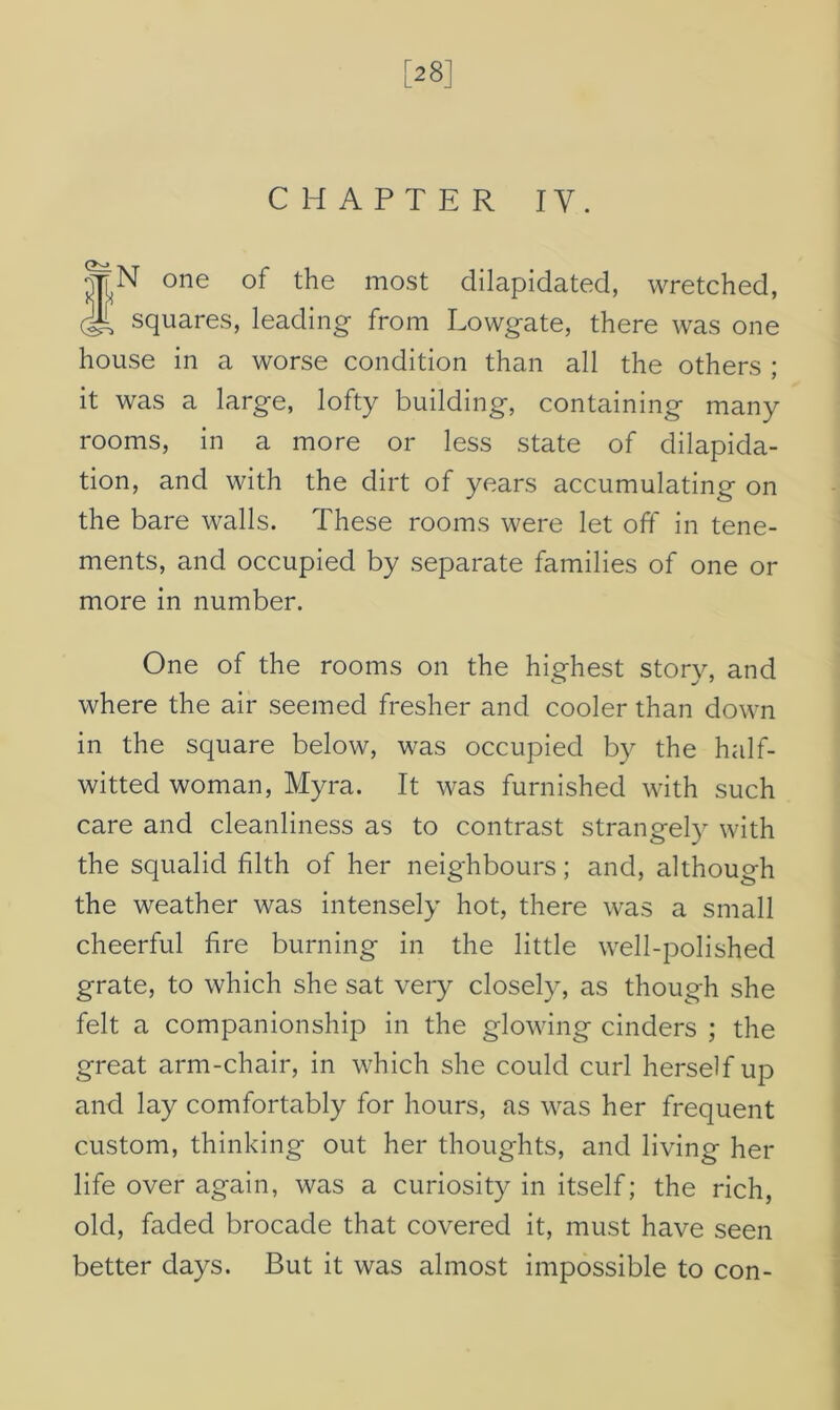 [28] CHAPTER IV. %N one of the most dilapidated, wretched, (T squares, leading from Lowgate, there was one house in a worse condition than all the others ; it was a large, lofty building, containing many rooms, in a more or less state of dilapida- tion, and with the dirt of years accumulating on the bare walls. These rooms were let off in tene- ments, and occupied by separate families of one or more in number. One of the rooms on the highest story, and where the air seemed fresher and cooler than down in the square below, was occupied by the half- witted woman, Myra. It was furnished with such care and cleanliness as to contrast strangely with the squalid filth of her neighbours; and, although the weather was intensely hot, there was a small cheerful fire burning in the little well-polished grate, to which she sat very closely, as though she felt a companionship in the glowing cinders ; the great arm-chair, in which she could curl herself up and lay comfortably for hours, as was her frequent custom, thinking out her thoughts, and living her life over again, was a curiosity in itself; the rich, old, faded brocade that covered it, must have seen better days. But it was almost impossible to con-