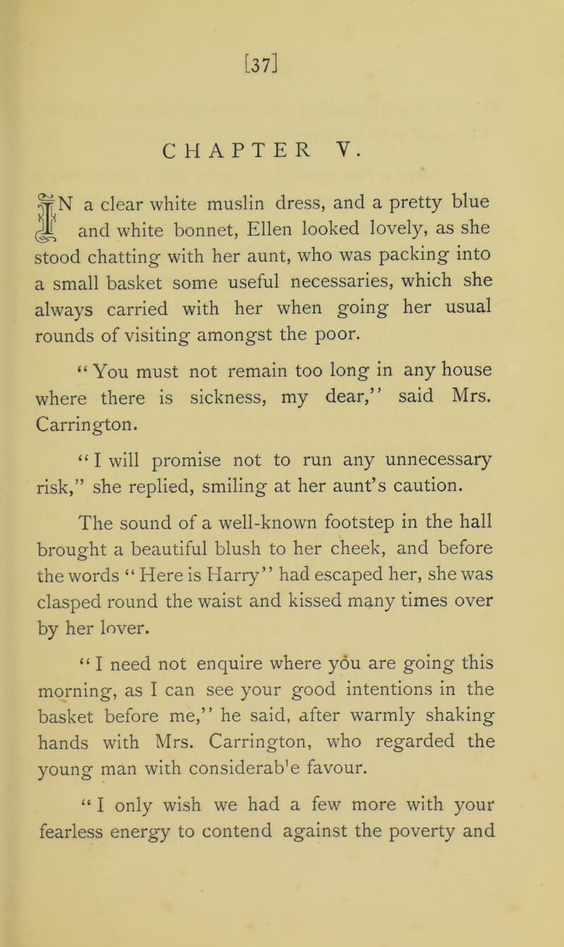 a clear white muslin dress, and a pretty blue and white bonnet, Ellen looked lovely, as she stood chatting- with her aunt, who was packing into a small basket some useful necessaries, which she always carried with her when going her usual rounds of visiting amongst the poor. “You must not remain too long in any house where there is sickness, my dear,” said Mrs. Carrington. “ I will promise not to run any unnecessary risk,” she replied, smiling at her aunt’s caution. The sound of a well-known footstep in the hall brought a beautiful blush to her cheek, and before the words “ Here is Harry” had escaped her, she was clasped round the waist and kissed many times over by her lover. “ I need not enquire where you are going this morning, as I can see your good intentions in the basket before me,” he said, after warmly shaking hands with Mrs. Carrington, who regarded the young man with considerate favour. “ I only wish we had a few more with your fearless energy to contend against the poverty and