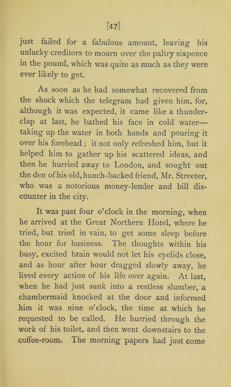 [47] just failed for a fabulous amount, leaving his unlucky creditors to mourn over the paltry sixpence in the pound, which was quite as much as they were ever likely to get. As soon as he had somewhat recovered from the shock which the telegram had given him, for, although it was expected, it came like a thunder- clap at last, he bathed his face in cold water— taking up the water in both hands and pouring it over his forehead ; it not only refreshed him, but it helped him to gather up his scattered ideas, and then he hurried away to London, and sought out the den of his old, hunch-backed friend, Mr. Streeter, who was a notorious money-lender and bill dis- counter in the city. It was past four o’clock in the morning, when he arrived at the Great Northern Hotel, where he tried, but tried in vain, to get some sleep before the hour for business. The thoughts within his busy, excited brain would not let his eyelids close, and as hour after hour dragged slowly away, he lived every action of his life over again. At last, when he had just sunk into a restless slumber, a chambermaid knocked at the door and informed him it was nine o’clock, the time at which he requested to be called. He hurried through the work of his toilet, and then went downstairs to the coffee-room. The morning papers had just come