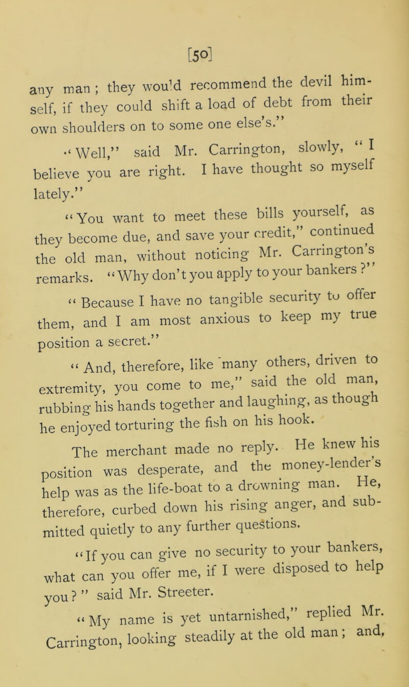 any man ; they wouM recommend the devil him- self, if they could shift a load of debt from their own shoulders on to some one else’s.” •‘Well,” said Mr. Carrington, slowly, “I believe you are right. I have thought so myself lately.” “You want to meet these bills yourself, as they become due, and save your credit, continued the old man, without noticing Mr. Carringtons remarks. “Why don’t you apply to your bankers ? “ Because I have no tangible security to offer them, and I am most anxious to keep my true position a secret.” « And, therefore, like many others, driven to extremity, you come to me,” said the old man, rubbing his hands together and laughing, as thoug he enjoyed torturing the fish on his hook. The merchant made no reply. He knew his position was desperate, and the money-lender's help was as the life-boat to a drowning man. He, therefore, curbed down his rising anger, and su mined quietly to any further questions. “If you can give no security to your bankers, what can you offer me, if I were disposed to help you? ” said Mr. Streeter. «My name is yet untarnished,” replied Mr. Carrington, looking steadily at the old man ; and,