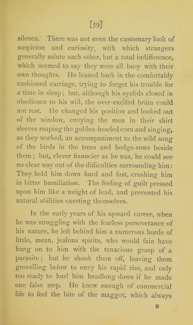 [59] silence. There was not even the customary look of suspicion and curiosityt with which strangers generally salute each other, but a total indifference, which seemed to say they were all busy with their own thoughts. He leaned back in the comfortably cushioned carriage, trying to forget his trouble for a time in sleep; but, although his eyelids closed in obedience to his will, the over-excited brain could not rest. He changed his position and looked out of the window, envying the men in their shirt sleeves reaping the golden-headed corn and singing, as they worked, an accompaniment to the wild song of the birds in the trees and hedge-rows beside them ; but, clever financier as he was, he could see no clear way out of the difficulties surrounding him : They held him down hard and fast, crushing him in bitter humiliation. The feeling of guilt pressed upon him like a weight of lead, and prevented his natural abilities exerting themselves. In the early years of his upward career, when he was struggling with the fearless perseverance of his nature, he left behind him a numerous horde of little, mean, jealous spirits, who would fain have hung on to him with the tenacious grasp of a parasite; but he shook them off, leaving them grovelling beiow to envy his rapid rise, and only too ready to hurl him headlong down if he made one false step. He knew enough of commercial life to feel the bite of the maggot, which always H