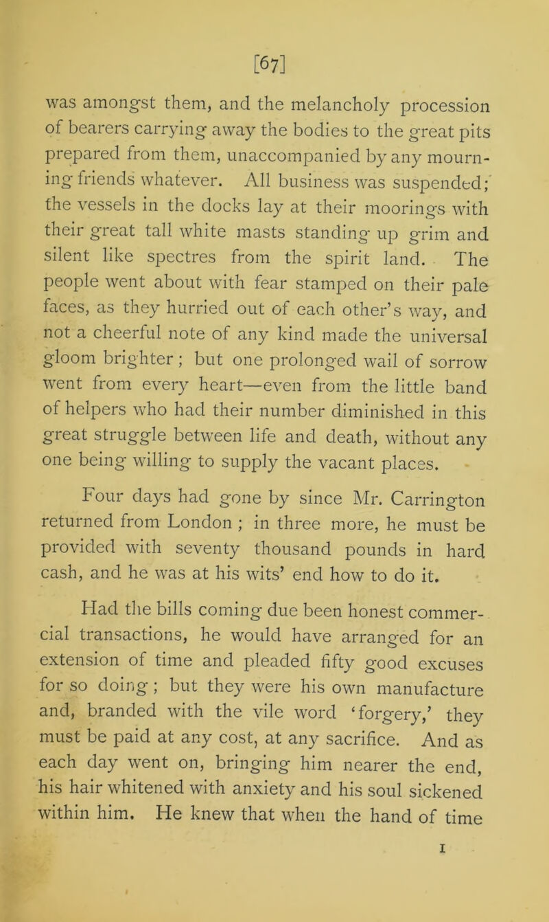[67] was amongst them, and the melancholy procession of bearers carrying away the bodies to the great pits prepared from them, unaccompanied by any mourn- ing Iriends whatever. All business was suspended; the vessels in the docks lay at their moorings with their great tall white masts standing up grim and silent like spectres from the spirit land. The people went about with fear stamped on their pale faces, as they hurried out of each other’s way, and not a cheerful note of any kind made the universal gloom brighter ; but one prolonged wail of sorrow went from every heart—even from the little band of helpers who had their number diminished in this great struggle between life and death, without any one being willing to supply the vacant places. Four days had gone by since Mr. Carrington returned from London ; in three more, he must be provided with seventy thousand pounds in hard cash, and he was at his wits’ end how to do it. Had the bills coming due been honest commer- cial transactions, he would have arranged for an extension of time and pleaded fifty good excuses for so doing; but they were his own manufacture and, branded with the vile word ‘forgery,’ they must be paid at any cost, at any sacrifice. And as each day went on, bringing him nearer the end, his hair whitened with anxiety and his soul sickened within him. He knew that when the hand of time i