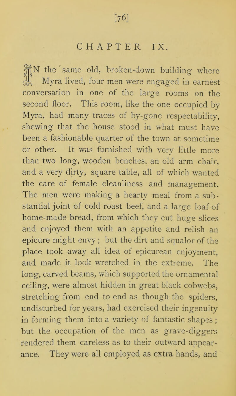 [76] CHAPTER IX. *~N the same old, broken-down building where Myra lived, four men were engaged in earnest conversation in one of the large rooms on the second floor. This room, like the one occupied by Myra, had many traces of by-gone respectability, shewing that the house stood in what must have been a fashionable quarter of the town at sometime or other. It was furnished with very little more than two long, wooden benches, an old arm chair, and a very dirty, square table, all of which wanted the care of female cleanliness and management. The men were making a hearty meal from a sub- stantial joint of cold roast beef, and a large loaf of home-made bread, from which they cut huge slices and enjoyed them with an appetite and relish an epicure might envy; but the dirt and squalor of the place took away all idea of epicurean enjoyment, and made it look wretched in the extreme. The long, carved beams, which supported the ornamental ceiling, were almost hidden in great black cobwebs, stretching from end to end as though the spiders, undisturbed for years, had exercised their ingenuity in forming them into a variety of fantastic shapes ; but the occupation of the men as grave-diggers rendered them careless as to their outward appear- ance. They were all employed as extra hands, and