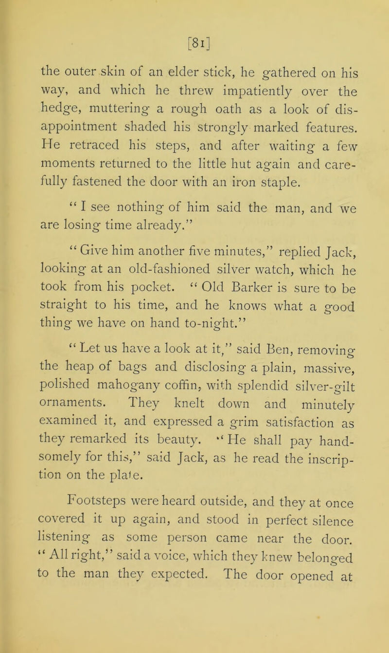 the outer skin of an elder stick, he gathered on his way, and which he threw impatiently over the hedge, muttering a rough oath as a look of dis- appointment shaded his strongly marked features. He retraced his steps, and after waiting a few moments returned to the little hut again and care- fully fastened the door with an iron staple. “ I see nothing of him said the man, and we are losing time already.” “ Give him another five minutes,” replied Jack, looking at an old-fashioned silver watch, which he took from his pocket. “ Old Barker is sure to be straight to his time, and he knows what a good thing we have on hand to-night.” “ Let us have a look at it,” said Ben, removing the heap of bags and disclosing a plain, massive, polished mahogany coffin, with splendid silver-gilt ornaments. d hey knelt down and minutely examined it, and expressed a grim satisfaction as they remarked its beauty. “ He shall pay hand- somely for this,” said Jack, as he read the inscrip- tion on the plaie. Footsteps were heard outside, and they at once covered it up again, and stood in perfect silence listening as some person came near the door. “ All right,” said a voice, which they knew belonged to the man they expected. The door opened at