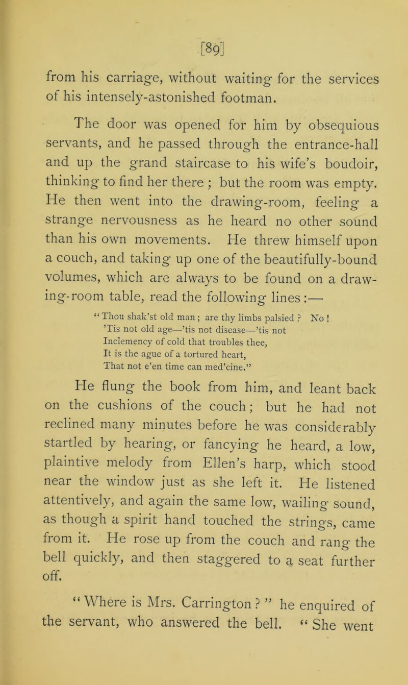 [89] from his carriage, without waiting for the services of his intensely-astonished footman. The door was opened for him by obsequious servants, and he passed through the entrance-hall and up the grand staircase to his wife’s boudoir, thinking to find her there ; but the room was empty. He then went into the drawing-room, feeling a strange nervousness as he heard no other sound than his own movements. He threw himself upon a couch, and taking up one of the beautifully-bound volumes, which are always to be found on a draw- ing-room table, read the following lines :— “ Thou shak’st old man ; are thy limbs palsied ? No ! ’Tis not old age—’tis not disease—’tis not Inclemency of cold that troubles thee, It is the ague of a tortured heart, That not e’en time can med’cine.” He flung the book from him, and leant back on the cushions of the couch; but he had not reclined many minutes before he was considerably startled by hearing, or fancying he heard, a low, plaintive melody from Ellen’s harp, which stood near the window just as she left it. He listened attentively, and again the same low, wailing sound, as though a spirit hand touched the strings, came from it. He rose up from the couch and rano- the bell quickly, and then staggered to a seat further off. “Where is Mrs. Carrington? ” he enquired of the servant, who answered the bell. “ She went