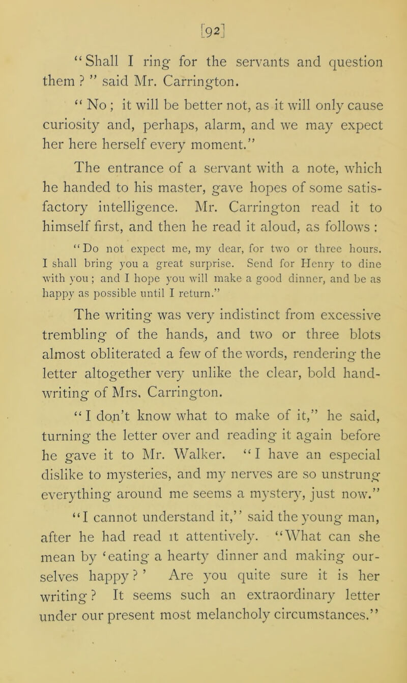 [921 “Shall I ring for the servants and question them ? ” said Mr. Carrington. “ No ; it will be better not, as it will only cause curiosity and, perhaps, alarm, and we may expect her here herself every moment.” The entrance of a servant with a note, which he handed to his master, gave hopes of some satis- factory intelligence. Mr. Carrington read it to himself first, and then he read it aloud, as follows : “Do not expect me, my dear, for two or three hours. I shall bring you a great surprise. Send for Henry to dine with you ; and I hope you will make a good dinner, and be as happy as possible until I return.” The writing was very indistinct from excessive trembling of the hands, and two or three blots almost obliterated a few of the words, rendering the letter altogether very unlike the clear, bold hand- writing of Mrs, Carrington. “ I don’t know what to make of it,” he said, turning the letter over and reading it again before he gave it to Mr. Walker. “I have an especial dislike to mysteries, and my nerves are so unstrung everything around me seems a mystery, just now.” “I cannot understand it,’’ said the young man, after he had read it attentively. “What can she mean by ‘eating a hearty dinner and making our- selves happy ? ’ Are you quite sure it is her writing ? It seems such an extraordinary letter under our present most melancholy circumstances.”