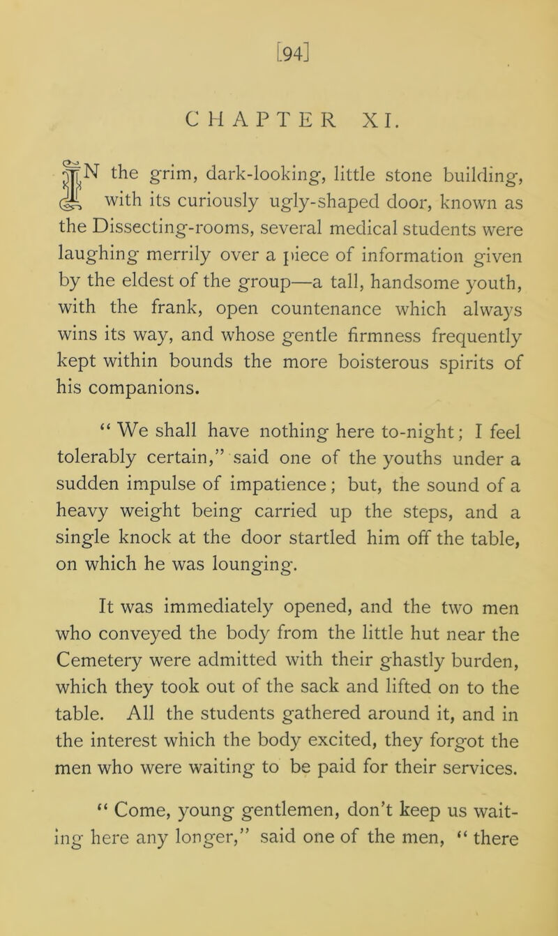 [94] CHAPTER XI. f^N the grim, dark-looking, little stone building, with its curiously ugly-shaped door, known as the Dissecting-rooms, several medical students were laughing merrily over a piece of information given by the eldest of the group—a tall, handsome youth, with the frank, open countenance which always wins its way, and whose gentle firmness frequently kept within bounds the more boisterous spirits of his companions. “ We shall have nothing here to-night; I feel tolerably certain,” said one of the youths under a sudden impulse of impatience ; but, the sound of a heavy weight being carried up the steps, and a single knock at the door startled him off the table, on which he was lounging. It was immediately opened, and the two men who conveyed the body from the little hut near the Cemetery were admitted with their ghastly burden, which they took out of the sack and lifted on to the table. All the students gathered around it, and in the interest which the body excited, they forgot the men who were waiting to be paid for their services. “ Come, young gentlemen, don’t keep us wait- ing here any longer,” said one of the men, “ there