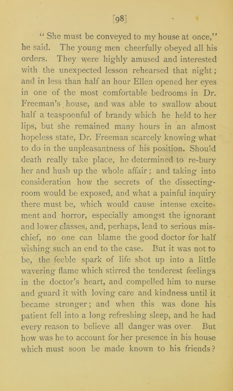 “ She must be conveyed to my house at once,” he said. The young men cheerfully obeyed all his orders. They were highly amused and interested with the unexpected lesson rehearsed that night; and in less than half an hour Ellen opened her eyes in one of the most comfortable bedrooms in Dr. Freeman’s house, and was able to swallow about halt a teaspoonful of brandy which he held to her lips, but she remained many hours in an almost hopeless state, Dr. Freeman scarcely knowing what to do in the unpleasantness of his position. Should death really take place, he determined to re-bury her and hush up the whole affair; and taking into consideration how the secrets of the dissecting- room would be exposed, and what a painful inquiry there must be, which would cause intense excite- ment and horror, especially amongst the ignorant and lower classes, and, perhaps, lead to serious mis- chief, no one can blame the good doctor for half wishing1 such an end to the case. But it was not to be, the feeble spark of life shot up into a little wavering flame which stirred the tenderest feelings in the doctor’s heart, and compelled him to nurse and guard it with loving care and kindness until it became stronger; and when this was done his patient fell into a long refreshing sleep, and he had every reason to believe all danger was over But how was he to account for her presence in his house which must soon be made known to his friends?