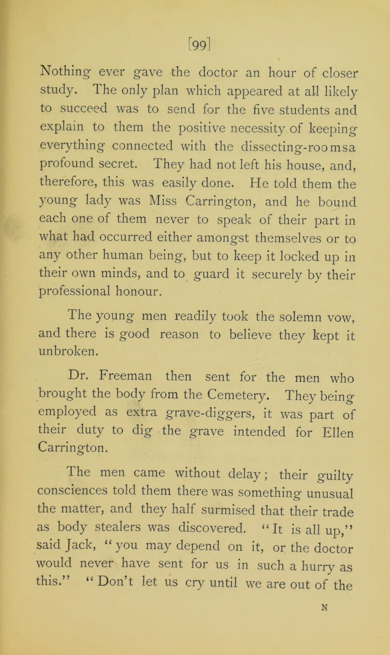 [99] Nothing ever gave the doctor an hour of closer study. The only plan which appeared at all likely to succeed was to send for the five students and explain to them the positive necessity of keeping everything connected with the dissecting-roomsa profound secret. They had not left his house, and, therefore, this was easily done. He told them the young lady was Miss Carrington, and he bound each one of them never to speak of their part in what had occurred either amongst themselves or to any other human being, but to keep it locked up in their own minds, and to guard it securely by their professional honour. The young men readily took the solemn vow, and there is good reason to believe they kept it unbroken. Dr. Freeman then sent for the men who brought the body from the Cemetery. They being employed as extra grave-diggers, it was part of their duty to dig the grave intended for Ellen Carrington. The men came without delay; their guilty consciences told them there was something unusual the matter, and they half surmised that their trade as body stealers was discovered. “It is all up,” said Jack, “ you may depend on it, or the doctor would never have sent for us in such a hurry as this.” “ Don’t let us cry until we are out of the N