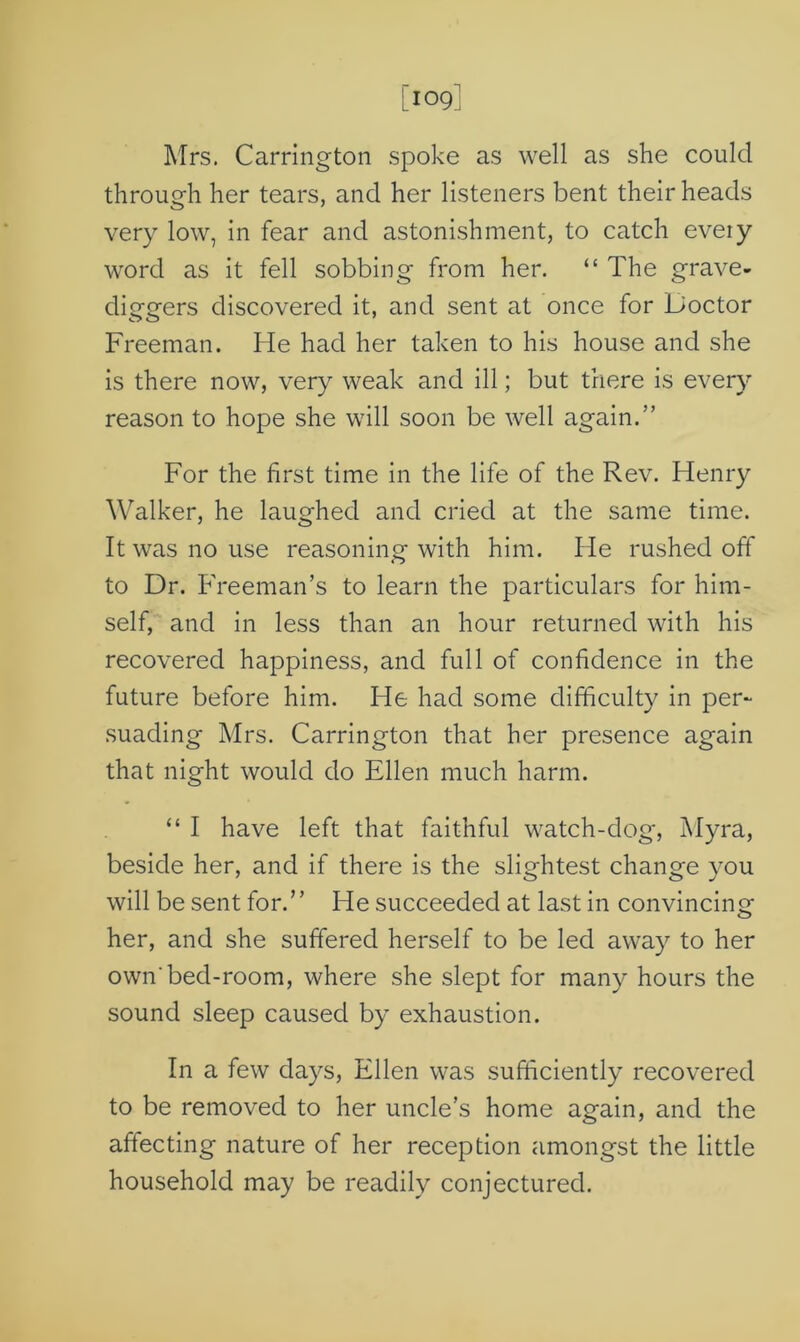 [109] Mrs. Carrington spoke as well as she could through her tears, and her listeners bent their heads very low, in fear and astonishment, to catch eveiy word as it fell sobbing from her. “ The grave- diggers discovered it, and sent at once for Doctor Freeman. He had her taken to his house and she is there now, very weak and ill; but there is every reason to hope she will soon be well again.” For the first time in the life of the Rev. Henry Walker, he laughed and cried at the same time. It was no use reasoning with him. He rushed off to Dr. Freeman’s to learn the particulars for him- self, and in less than an hour returned with his recovered happiness, and full of confidence in the future before him. He had some difficulty in per- suading Mrs. Carrington that her presence again that night would do Ellen much harm. “ I have left that faithful watch-dog, Myra, beside her, and if there is the slightest change you will be sent for.” He succeeded at last in convincing her, and she suffered herself to be led away to her own'bed-room, where she slept for many hours the sound sleep caused by exhaustion. In a few days, Ellen was sufficiently recovered to be removed to her uncle’s home again, and the affecting nature of her reception amongst the little household may be readily conjectured.