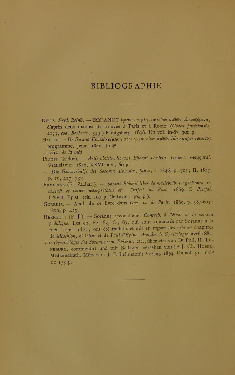 BIBLIOGRAPHIE Dietz. Fred. Reinh. —SQPANOY loeafou :tcp t yuvatxetav naOôiv xà awÇb'ftEva, d’après deux manuscrits trouvés à Paris et à Rome. (Codex parisiensis, 2153, cod. Berberin, 359.) Konigsberg. 1838. Un vol. in-8°, 300 p. Haeser.— De Sorano Ephesio ejusque nepi yuvaixe-'tov JtaGûv lïbronuper reperto; programme. Jenæ. 1840. In-40. — Hist. de la mèd. Pinoff (Isidor). — Artis obstetr. Sorani Ephesii Doctrin. Dissert, inaugural. Vratislaviæ. 1840. XXVI nov., 60 p. — Die Geburtshülfe des Soranus Ephesios. Janus, I, 1846, p. 705; II, 1847, p. 16, 217, 732. Ermerins (Fr. Zachar.). — Sorani Ephesii liber de muliebribus affectiomb. re- censait et latine interpretatus est. Traject. ad Rhen. 1869. C. Prœfat, CXVII. Epist. crit. 100 p. (le texte., 304 p.). Guardia. — Anal, de ce livre dans Gay. ni. de Paris. 1869, p. 587-603; 1870, p 413. Herrgott (F.-J.). — Soranus accoucheur. Contrib. à l’étude de la version podalique. Les ch. 62, 63, 64, 65, qui sont consacrés par Soranus à la méd. opér. obst., ont été traduits et mis en regard des mêmes chapitres de Moschion, d’Aétius et de Paul d’Égine. Annales de Gynécologie, avril 1882. Die Gynàkologie des Soranus von Ephesus, etc., übersetzt von Dr Phil. H. Lü- neburg, commentirt und mit Beilagen versehen von Dr J. Ch. Huber, Medizinalrath. München. J. F. Lehmann’s Verlag. 1894. Un vol. gr. m-8° de 173 p.