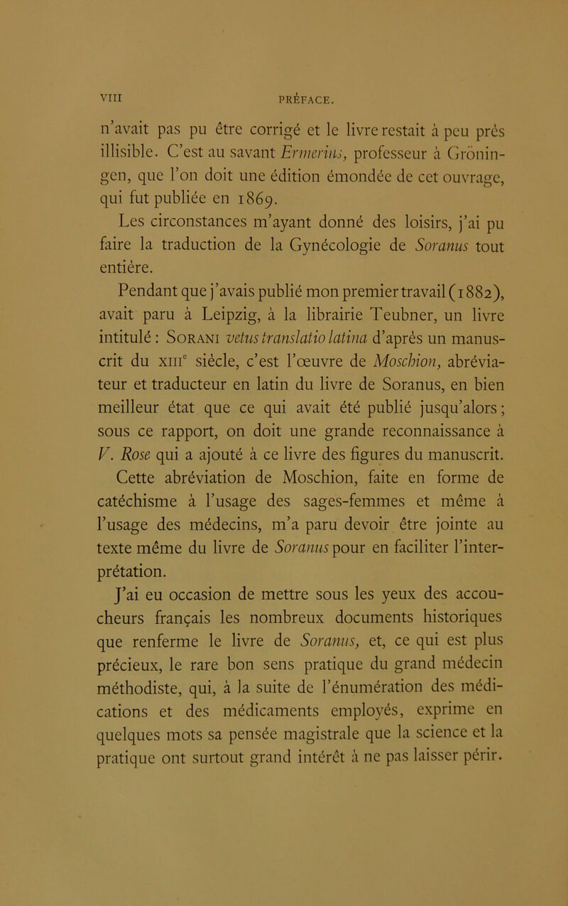 n’avait pas pu être corrigé et le livre restait à peu près illisible. C’est au savant Ennemis, professeur à Gronin- gen, que l’on doit une édition émondée de cet ouvrage, qui fut publiée en 1869. Les circonstances m’ayant donné des loisirs, j’ai pu faire la traduction de la Gynécologie de Soranus tout entière. Pendant que j ’avais publié mon premier travail ( 1882), avait paru à Leipzig, à la librairie Teubner, un livre intitulé : Sorani vêtus transiatio latina d’après un manus- crit du xme siècle, c’est l’œuvre de Moschion, abrévia- teur et traducteur en latin du livre de Soranus, en bien meilleur état que ce qui avait été publié jusqu’alors ; sous ce rapport, on doit une grande reconnaissance à V. Rose qui a ajouté à ce livre des figures du manuscrit. Cette abréviation de Moschion, faite en forme de catéchisme à l’usage des sages-femmes et même à l’usage des médecins, m’a paru devoir être jointe au texte même du livre de Soranus pour en faciliter l’inter- prétation. J’ai eu occasion de mettre sous les yeux des accou- cheurs français les nombreux documents historiques que renferme le livre de Soranus, et, ce qui est plus précieux, le rare bon sens pratique du grand médecin méthodiste, qui, à la suite de l’énumération des médi- cations et des médicaments employés, exprime en quelques mots sa pensée magistrale que la science et la pratique ont surtout grand intérêt à ne pas laisser périr.