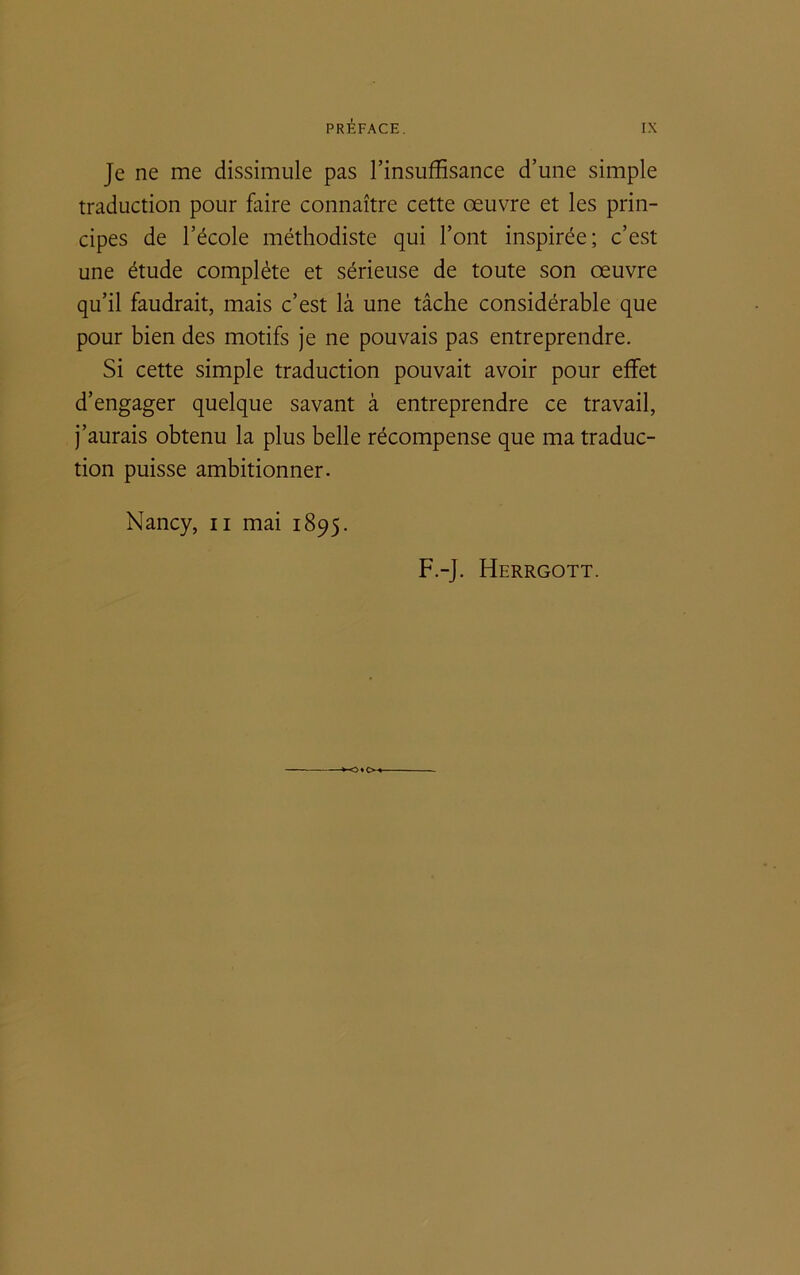 Je ne me dissimule pas l’insuffisance d’une simple traduction pour faire connaître cette œuvre et les prin- cipes de l’école méthodiste qui l’ont inspirée; c’est une étude complète et sérieuse de toute son œuvre qu’il faudrait, mais c’est là une tâche considérable que pour bien des motifs je ne pouvais pas entreprendre. Si cette simple traduction pouvait avoir pour effet d’engager quelque savant à entreprendre ce travail, j’aurais obtenu la plus belle récompense que ma traduc- tion puisse ambitionner. Nancy, n mai 1895. F.-J. Herrgott.