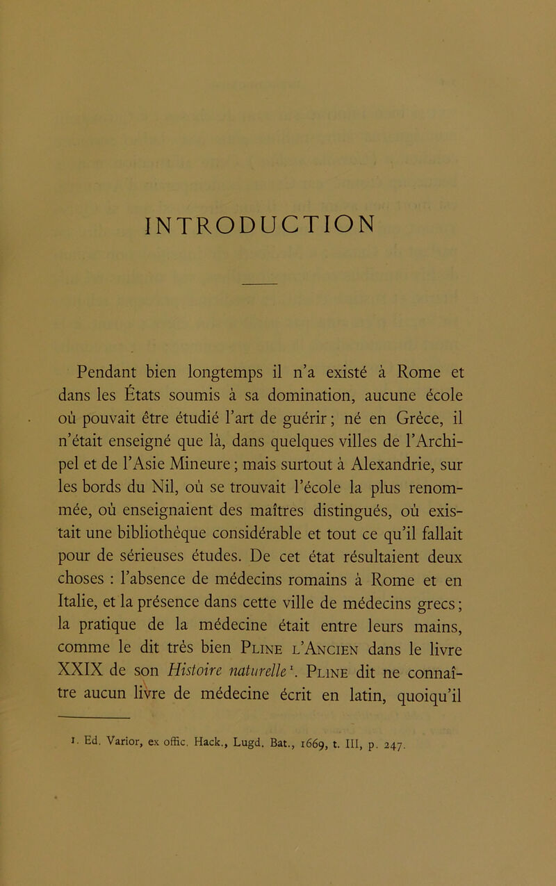 INTRODUCTION Pendant bien longtemps il n’a existé à Rome et dans les États soumis à sa domination, aucune école où pouvait être étudié l’art de guérir ; né en Grèce, il n’était enseigné que là, dans quelques villes de l’Archi- pel et de l’Asie Mineure ; mais surtout à Alexandrie, sur les bords du Nil, où se trouvait l’école la plus renom- mée, où enseignaient des maîtres distingués, où exis- tait une bibliothèque considérable et tout ce qu’il fallait pour de sérieuses études. De cet état résultaient deux choses : l’absence de médecins romains à Rome et en Italie, et la présence dans cette ville de médecins grecs ; la pratique de la médecine était entre leurs mains, comme le dit très bien Pline l’Ancien dans le livre XXIX de son Histoire naturelle1. Pline dit ne connaî- \ tre aucun livre de médecine écrit en latin, quoiqu’il