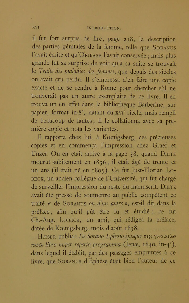 il fut fort surpris de lire, page 218, la description des parties génitales de la femme, telle que Soranus l’avait écrite et qu’ORiBASE l’avait conservée ; mais plus grande fut sa surprise de voir qu’à sa suite se trouvait le Traité des maladies des femmes, que depuis des siècles on avait cru perdu. Il s’empressa d’en faire une copie exacte et de se rendre à Rome pour chercher s’il ne trouverait pas un autre exemplaire de ce livre. Il en trouva un en effet dans la bibliothèque Barberine, sur papier, format in-8°, datant du xvie siècle, mais rempli de beaucoup de fautes ; il le collationna avec sa pre- mière copie et nota les variantes. Il rapporta chez lui, à Kœnigsberg, ces précieuses copies et en commença l’impression chez Graef et Unzer. On en était arrivé à la page 58, quand Dietz mourut subitement en 1836; il était âgé de trente et un ans (il était né en 1805). Ce fut Just-Florian Lo- beck, un ancien collègue de l’Université, qui fut chargé de surveiller l’impression du reste du manuscrit. Dietz avait été pressé de soumettre au public compétent ce traité « de Soranus ou d’un autre », est-il dit dans la préface, afin qu’il pût être lu et étudié ; ce fut Ch.-Aug. Lobeck, un ami, qui rédigea la préface, datée de Kœnigsberg, mois d’août 1838. Hæser publia : De Sorano Ephesio ejusquc rcsçl yovaixei'ov Ttaeôv libro imper reperto programma (Ienæ, 1840, in-40), dans lequel il établit, par des passages empruntés à ce livre, que Soranus d’Éphése était bien l'auteur de ce