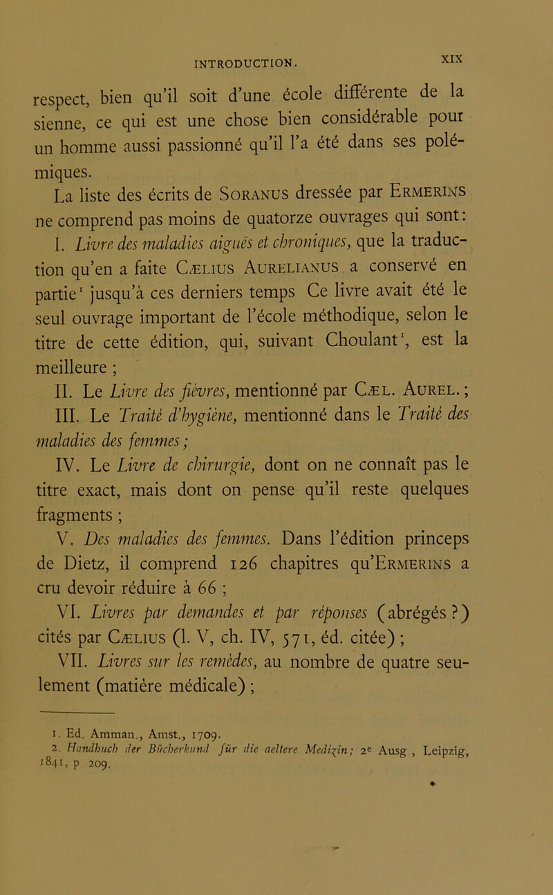 respect, bien qu’il soit d’une école différente de la sienne, ce qui est une chose bien considérable pour un homme aussi passionné qu’il l’a été dans ses polé- miques. La liste des écrits de Soranus dressée par Ermerins ne comprend pas moins de quatorze ouvrages qui sont: I. Livre des maladies aiguës et chroniques, que la traduc- tion qu’en a faite Cælius Aurelianus a conservé en partie1 2 jusqu’à ces derniers temps Ce livre avait été le seul ouvrage important de l’école méthodique, selon le titre de cette édition, qui, suivant Choulant1, est la meilleure ; IL Le Livre des fièvres, mentionné par Cæl. Aurel. ; III. Le Traité d’hygiène, mentionné dans le Traité des maladies des femmes ; IV. Le Livre de chirurgie, dont on ne connaît pas le titre exact, mais dont on pense qu’il reste quelques fragments ; V. Des maladies des femmes. Dans l’édition princeps de Dietz, il comprend 126 chapitres qu’ERMERiNS a cru devoir réduire à 66 ; VI. Livres par demandes et par réponses (abrégés?) cités par Cælius (1. V, ch. IV, 571, éd. citée) ; VIL Livres sur les remèdes, au nombre de quatre seu- lement (matière médicale) ; 1. Ed. Amman., Amst., 1709. 2. Himdhuch der Bücherkund für die aeltere Medium; 2e Ausg , Leipzig, '841, p 209.