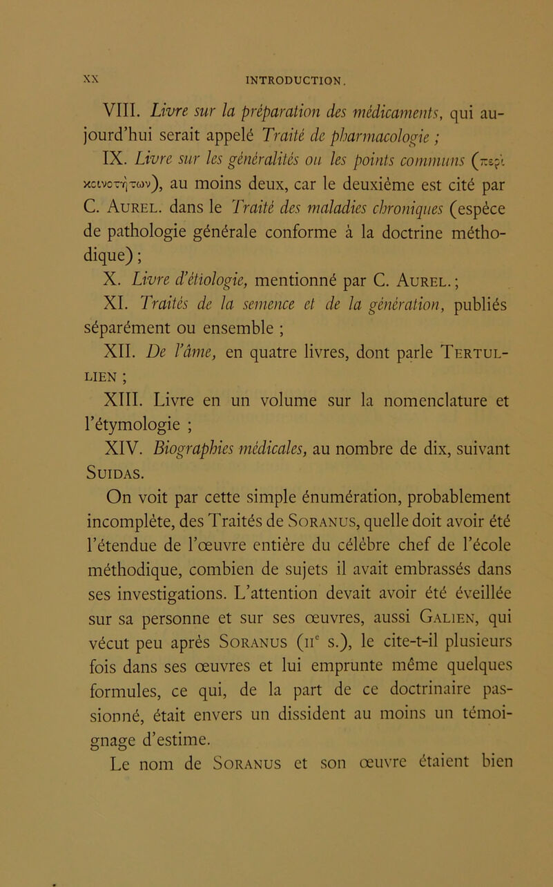 VIII. Livre sur la préparation des médicaments, qui au- jourd’hui serait appelé Traité de pharmacologie ; IX. Livre sur les généralités ou les points communs xcivott]t<ov), au moins deux, car le deuxième est cité par C. Aurel, dans le Traité des maladies chroniques (espèce de pathologie générale conforme à la doctrine métho- dique) ; X. Livre d’étiologie, mentionné par C. Aurel. ; XI. Traités de la semence et de la génération, publiés séparément ou ensemble ; XII. De l’âme, en quatre livres, dont parle Tertul- lien ; XIII. Livre en un volume sur la nomenclature et l’étymologie ; XIV. Biographies médicales, au nombre de dix, suivant Suidas. On voit par cette simple énumération, probablement incomplète, des Traités de Soranus, quelle doit avoir été l’étendue de l’œuvre entière du célèbre chef de l’école méthodique, combien de sujets il avait embrassés dans ses investigations. L’attention devait avoir été éveillée sur sa personne et sur ses œuvres, aussi Galien, qui vécut peu après Soranus (iic s.), le cite-t-il plusieurs fois dans ses œuvres et lui emprunte même quelques formules, ce qui, de la part de ce doctrinaire pas- sionné, était envers un dissident au moins un témoi- gnage d’estime. Le nom de Soranus et son œuvre étaient bien