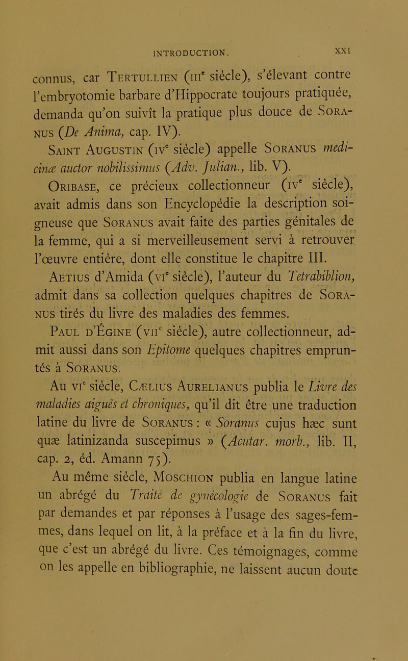 connus, car Tertullien (111e siècle), s’élevant contre l’embryotomie barbare d’Hippocrate toujours pratiquée, demanda qu’on suivît la pratique plus douce de Sora- nus (De Anima, cap. IV). Saint Augustin (ive siècle) appelle Soranus medi- cinæ auctor nobilissimus (Adv. Julian., lib. V). Oribase, ce précieux collectionneur (ive siècle), avait admis dans son Encyclopédie la description soi- gneuse que Soranus avait faite des parties génitales de la femme, qui a si merveilleusement servi à retrouver l’œuvre entière, dont elle constitue le chapitre III. Aetius d’Amida (vie siècle), l’auteur du Tetrabiblion, admit dans sa collection quelques chapitres de Sora- nus tirés du livre des maladies des femmes. Paul d’Égine (vne siècle), autre collectionneur, ad- mit aussi dans son Epitome quelques chapitres emprun- tés à Soranus. Au vie siècle, Cælius Aurelianus publia le Livre des maladies aiguës et chroniques, qu’il dit être une traduction latine du livre de Soranus : « Soranus cujus hæc sunt quæ latinizanda suscepimus » (Acutar. morb., lib. Il, cap. 2, éd. Amann 75). Au même siècle, Moschion publia en langue latine un abrégé du Traité de gynécologie de Soranus fait par demandes et par réponses à l’usage des sages-fem- mes, dans lequel on lit, à la préface et b la fin du livre, que c’est un abrégé du livre. Ces témoignages, comme on les appelle en bibliographie, ne laissent aucun doute