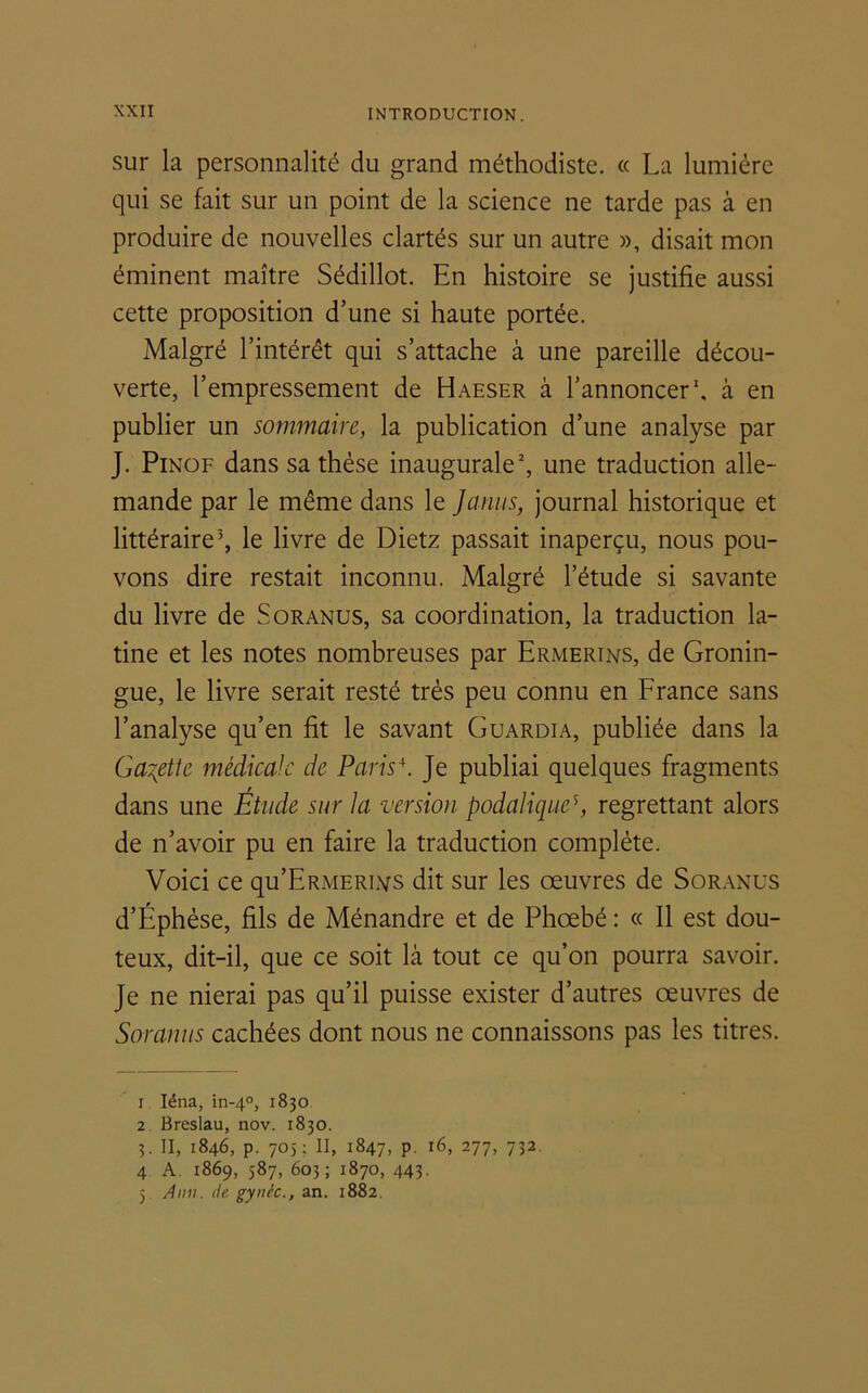 sur la personnalité du grand méthodiste. « La lumière qui se fait sur un point de la science ne tarde pas à en produire de nouvelles clartés sur un autre », disait mon éminent maître Sédillot. En histoire se justifie aussi cette proposition d’une si haute portée. Malgré l’intérêt qui s’attache à une pareille décou- verte, l’empressement de Haeser à l’annoncer1, à en publier un sommaire, la publication d’une analyse par J. Pinof dans sa thèse inaugurale2, une traduction alle- mande par le même dans le Janus, journal historique et littéraire3 4 5, le livre de Dietz passait inaperçu, nous pou- vons dire restait inconnu. Malgré l’étude si savante du livre de S or anus, sa coordination, la traduction la- tine et les notes nombreuses par Ermertns, de Gronin- gue, le livre serait resté très peu connu en France sans l’analyse qu’en fit le savant Guardia, publiée dans la G abêtie médicale de Paris\ Je publiai quelques fragments dans une Étude sur la version podaliques, regrettant alors de n’avoir pu en faire la traduction complète. Voici ce qu’ERMERi.vs dit sur les œuvres de Soranus d’Éphèse, fils de Ménandre et de Phœbé : « Il est dou- teux, dit-il, que ce soit là tout ce qu’on pourra savoir. Je ne nierai pas qu’il puisse exister d’autres œuvres de Soranus cachées dont nous ne connaissons pas les titres. 1 Iéna, in-40, 1830 2 Breslau, nov. 1830. 3. II, 1846, p. 705; II, 1847, p. 16, 277, 732. 4 A. 1869, 587, 603 ; 1870, 443. 5 Ann. de gynèc., an. 1882.