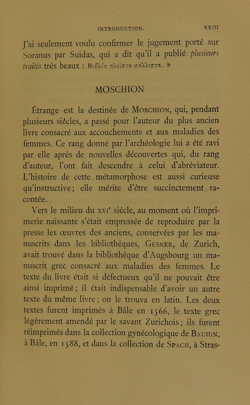 j’ai seulement voulu confirmer le jugement porté sur Soranus par Suidas, qui a dit qu’il a publié plusieurs traités très beaux : Bi6Xta iz\zïo-7. xaUwTa. » MOSCHION Étrange est la destinée de Moschion, qui, pendant plusieurs siècles, a passé pour l’auteur du plus ancien livre consacré aux accouchements et aux maladies des femmes. Ce rang donné par l’archéologie lui a été ravi par elle après de nouvelles découvertes qui, du rang d’auteur, l’ont fait descendre à celui d’abréviateur. L’histoire de cette métamorphose est aussi curieuse qu’instructive; elle mérite d’être succinctement ra- contée. Vers le milieu du xvie siècle, au moment où l’impri- merie naissante s’était empressée de reproduire par la presse les oeuvres des anciens, conservées par les ma- nuscrits dans les bibliothèques, Gesner, de Zurich, avait trouvé dans la bibliothèque d’Augsbourg un ma- nuscrit grec consacré aux maladies des femmes. Le texte du livre était si défectueux qu’il ne pouvait être ainsi imprimé; il était indispensable d’avoir un autre texte du même livre ; on le trouva en latin. Les deux textes furent imprimés à Bâle en 1566, le texte grec légèrement amendé par le savant Zurichois ; ils furent réimprimés dans la collection gynécologique de Bauhin, à Bâle, en 1588, et dans la collection de Spach, à Stras-