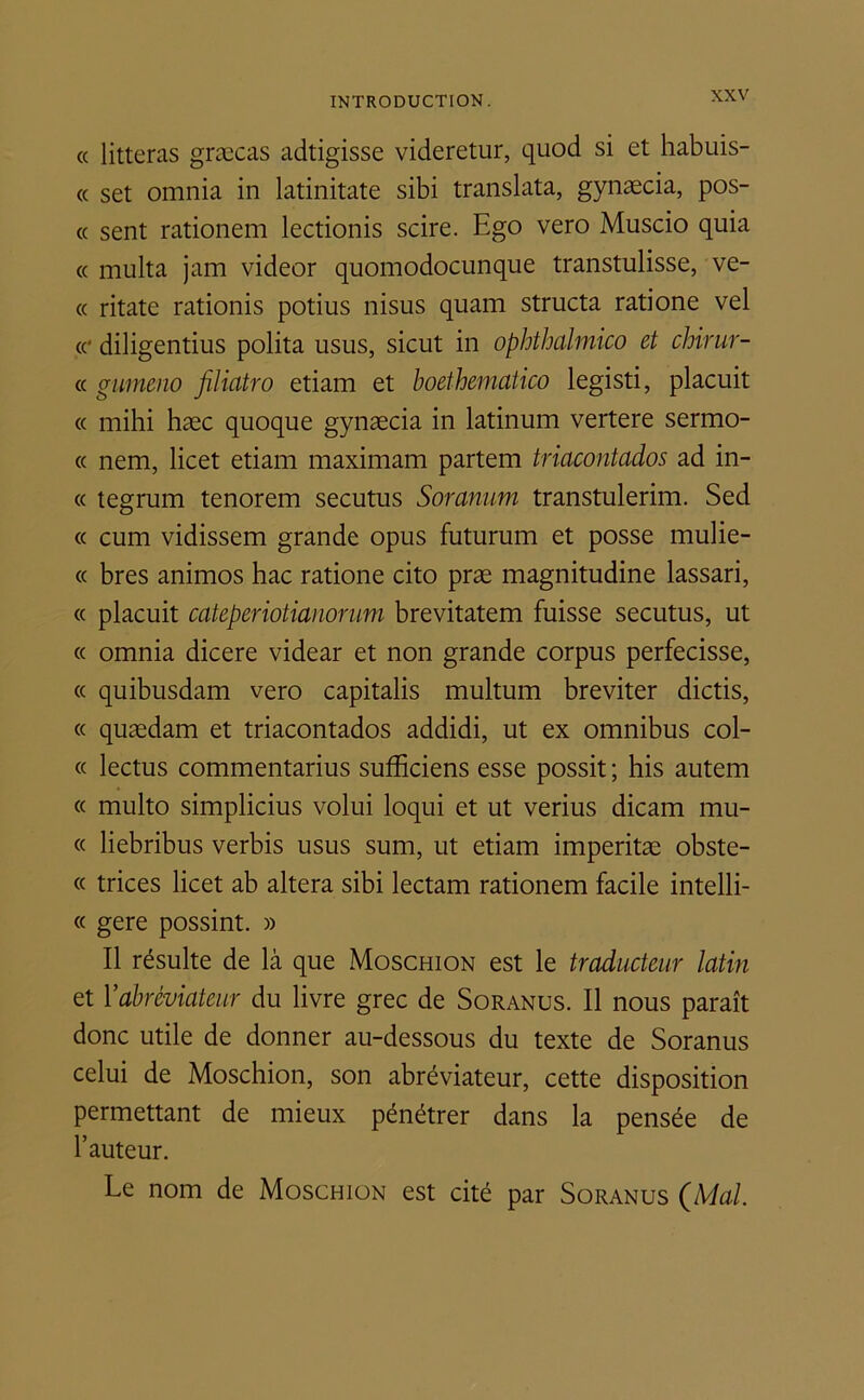 « litteras græcas adtigisse videretur, quod si et habuis- « set omnia in latinitate sibi translata, gynæcia, pos- te sent rationem lectionis scire. Ego vero Muscio quia « multa jam videor quomodocunque transtulisse, ve- « ritate rationis potius nisus quam structa ratione vel ce diligentius polita usus, sicut in ophthalmico et chirur- « gumeno filiatro etiam et boethematico legisti, placuit « mihi hæc quoque gynæcia in latinum vertere sermo- « nem, licet etiam maximam partent triacontados ad in- « tegrum tenorem secutus Soranum transtulerim. Sed « cum vidissem grande opus futurum et posse mulie- « bres animos hac ratione cito præ magnitudine lassari, « placuit cateperiotianorum brevitatem fuisse secutus, ut « omnia dicere videar et non grande corpus perfecisse, « quibusdam vero capitalis multum breviter dictis, « quædam et triacontados addidi, ut ex omnibus col- « lectus commentarius sufbciens esse possit ; his autem « multo simplicius volui loqui et ut verius dicam mu- « liebribus verbis usus sunt, ut etiam imperitæ obste- « trices licet ab altéra sibi lectam rationem facile intelli- « gere possint. » Il résulte de là que Moschion est le traducteur latin et Fabréviateur du livre grec de Soranus. Il nous paraît donc utile de donner au-dessous du texte de Soranus celui de Moschion, son abréviateur, cette disposition permettant de mieux pénétrer dans la pensée de l’auteur. Le nom de Moschion est cité par Soranus (Mal.