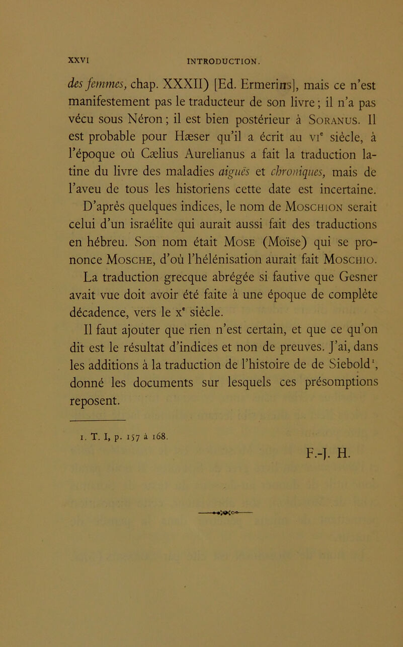 des femmes, chap. XXXII) [Ed. Ermerins), mais ce n’est manifestement pas le traducteur de son livre ; il n’a pas vécu sous Néron ; il est bien postérieur à Soranus. 11 est probable pour Hæser qu’il a écrit au vie siècle, à l’époque où Cælius Aurelianus a fait la traduction la- tine du livre des maladies aiguës et chroniques, mais de l’aveu de tous les historiens cette date est incertaine. D’après quelques indices, le nom de Moschion serait celui d’un israélite qui aurait aussi fait des traductions en hébreu. Son nom était Mose (Moïse) qui se pro- nonce Mosche, d’où l’hélénisation aurait fait Moschio. La traduction grecque abrégée si fautive que Gesner avait vue doit avoir été faite à une époque de complète décadence, vers le xe siècle. Il faut ajouter que rien n’est certain, et que ce qu’on dit est le résultat d’indices et non de preuves. J’ai, dans les additions à la traduction de l’histoire de de Siebold', donné les documents sur lesquels ces présomptions reposent. i. T. I, p. 157 à 168. F.-J. H.