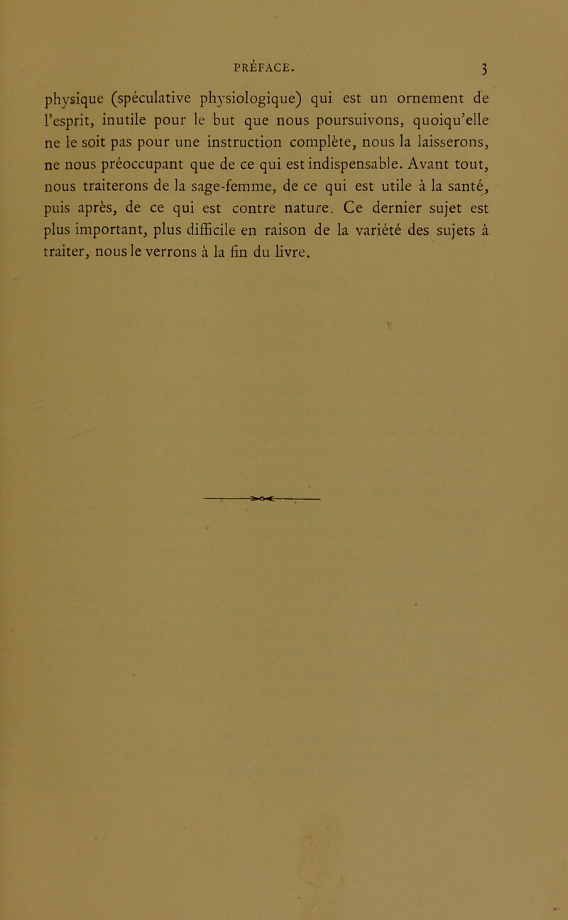 PRÉFACE. physique (spéculative physiologique) qui est un ornement de l’esprit, inutile pour le but que nous poursuivons, quoiqu’elle ne le soit pas pour une instruction complète, nous la laisserons, ne nous préoccupant que de ce qui est indispensable. Avant tout, nous traiterons de la sage-femme, de ce qui est utile à la santé, puis après, de ce qui est contre nature. Ce dernier sujet est plus important, plus difficile en raison de la variété des sujets à traiter, nous le verrons à la fin du livre.