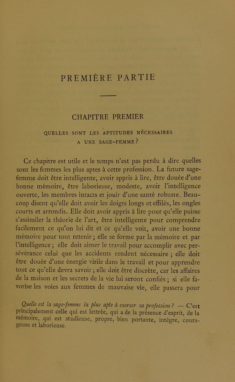 PREMIÈRE PARTIE CHAPITRE PREMIER QUELLES SONT LES APTITUDES NECESSAIRES A UNE SAGE-FEMME? Ce chapitre est utile et le temps n’est pas perdu à dire quelles sont les femmes les plus aptes à cette profession. La future sage- femme doit être intelligente, avoir appris à lire, être douée d’une bonne mémoire, être laborieuse, modeste, avoir l’intelligence ouverte, les membres intacts et jouir d’une santé robuste. Beau- coup disent qu’elle doit avoir les doigts longs et effilés, les ongles courts et arrondis. Elle doit avoir appris à lire pour qu’elle puisse s’assimiler la théorie de l’art, être intelligente pour comprendre facilement ce qu’on lui dit et ce qu’elle voit, avoir une bonne mémoire pour tout retenir; elle se forme par la mémoire et par l’intelligence ; elle doit aimer le travail pour accomplir avec per- sévérance celui que les accidents rendent nécessaire ; elle doit être douée d’une énergie virile dans le travail et pour apprendre tout ce qu’elle devra savoir ; elle doit être discrète, car les affaires de la maison et les secrets de la vie lui seront confiés ; si elle fa- vorise les voies aux femmes de mauvaise vie. elle passera pour Quelle est la sage-femme la plus apte à exercer sa profession ? — C’est principalement celle qui est lettrée, qui a de la présence d’esprit, de la mémoire, qui est studieuse, propre, bien portante, intègre, coura- geuse et laborieuse.