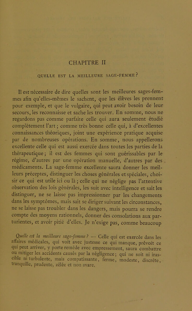 QUELLE EST LA MEILLEURE SAGE-FEMME? Il est nécessaire de dire quelles sont les meilleures sages-fem- mes afin qu’elles-mêmes le sachent, que les élèves les prennent pour exemple, et que le vulgaire, qui peut avoir besoin de leur secours, les reconnaisse et sache les trouver. En somme, nous ne regardons pas comme parfaite celle qui aura seulement étudié complètement l’art ; comme très bonne celle qui, à d’excellentes connaissances théoriques, joint une expérience pratique acquise par de nombreuses opérations. En somme, nous appellerons excellente celle qui est aussi exercée dans toutes les parties de la thérapeutique ; il est des femmes qui sont guérissables par le régime, d’autres par une opération manuelle, d’autres par des médicaments. La sage-femme excellente saura donner les meil- leurs préceptes, distinguer les choses générales et spéciales, choi- sir ce qui est utile ici ou là ; celle qui ne néglige pas l’attentive observation des lois générales, les suit avec intelligence et sait les distinguer, ne se laisse pas impressionner par les changements dans les symptômes, mais sait se diriger suivant les circonstances, ne se laisse pas troubler dans les dangers, mais pourra se rendre compte des moyens rationnels, donner des consolations aux par- turientes, et avoir pitié d’elles. Je n’exige pas, comme beaucoup Quelle est la meilleure sage-femme ? — Celle qui est exercée dans les affaires médicales, qui voit avec justesse ce qui manque, prévoit ce qui peut arriver, y porte remède avec empressement, saura combattre ou mitiger les accidents causés par la négligence; qui ne soit ni iras- cible ni turbulente, mais compatissante, ferme, modeste, discrète, tranquille, prudente, zélée et non avare.