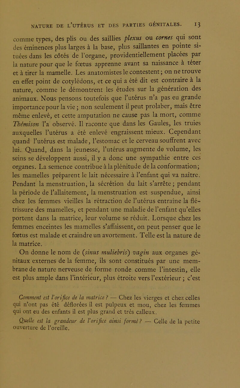 comme types, des plis ou des saillies plexus ou cornes qui sont des éminences plus larges à la base, plus saillantes en pointe si- tuées dans les côtés de l’organe, providentiellement placées par la nature pour que le foetus apprenne avant sa naissance à téter et à tirer la mamelle. Les anatomistes le contestent; on ne trouve en effet point de cotylédons, et ce qui a été dit est contraire à la nature, comme le démontrent les études sur la génération des animaux. Nous pensons toutefois que l’utérus n’a pas eu grande importance pour la vie ; non seulement il peut prolaber, mais être même enlevé, et cette amputation ne cause pas la mort, comme Tbémison l’a observé. Il raconte que dans les Gaules, les truies auxquelles l’utérus a été enlevé engraissent mieux. Cependant quand l’utérus est malade, l’estomac et le cerveau souffrent avec lui. Quand, dans la jeunesse, l’utérus augmente de volume, les seins se développent aussi, il y a donc une sympathie entre ces organes. La semence contribue à la plénitude de la conformation; les mamelles préparent le lait nécessaire à l’enfant qui va naître. Pendant la menstruation, la sécrétion du lait s’arrête; pendant la période de l’allaitement, la menstruation est suspendue, ainsi chez les femmes vieilles la rétraction de l’utérus entraîne la flé- trissure des mamelles, et pendant une maladie de l’enfant qu’elles portent dans la matrice, leur volume se réduit. Lorsque chez les femmes enceintes les mamelles s’affaissent, on peut penser que le foetus est malade et craindre un avortement. Telle est la nature de la matrice. On donne le nom de (sinus muliebris') vagin aux organes gé- nitaux externes de la femme, ils sont constitués par une mem- brane de nature nerveuse de forme ronde comme l’intestin, elle est plus ample dans l’intérieur, plus étroite vers l’extérieur ; c’est Comment est l’orifice de la matrice ? — Chez les vierges et chez celles qui n’ont pas été déflorées il est pulpeux et mou, chez les femmes qui ont eu des enfants il est plus grand et très calleux. Quelle est la grandeur de l’orifice ainsi formé? — Celle de la petite ouverture de l’oreille.